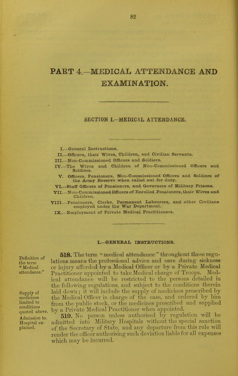 PART 4 —MEDICAL ATTENDANCE AND EXAMINATION. SECTION I.-MEDICAL ATTENDANCE. I.—General Instructions. II.—Officers, their Wives, Children, and Civilian Servants. III. —Non-Commissioned Officers and Soldiers. IV. —The Wives and Children of Nou-Commissioned Officers and Soldiers. v. Officers, Pensioners, Uon-Commissioned Officers and Soldiers of the Army Reserve when called out for duty. VI. Staff Officers of Pensioners, and Governors of Military Prisons. VII Non-Commissioned Officers of Enrolled Pensioners, their Wives and Children. VIII. Pensioners, Clerks, Permanent Lahourers, and other Civilians employed under the War Department. IX.—Employment of Private Medical Practitioners. I.—GENERAL INSTRUCTIONS. Definition of the term Medical attendance. Supply of medicines limited to conditions quoted aboTC. Admission to. Hospital ex- plained. 518. The term  medical attendance  tln-ongliout these regu- lations means the prolessional advice and care dm-ing sickness or injiuy afforded by a Medical Officer or by a Private Medical Practitioner appointed to take Medical charge of Troops. Med- ical attendance will be restricted to the persons detailed in the following regulations, and subject to the conditions therein laid down ; it vdll include the supply of medicines prescribed by the Medical Officer in charge of the case, and ordered by him from the public stock, or the medicines prescribed and supplied by a Private Medical Practitioner when appointed. 519. No person unless authorised by regulation vn\l be admitted into Military Hospitals ^dthout the special sanction of the Secretary of State, and any departure from tliis rule will render the officer authorising such deviation liable for all expenses which may be incurred.