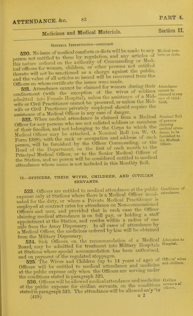 Medicines and Medical Materials. Section II. Q-eneeJll iNSTKiTCTioua—continued. 520 No issue of medical comforts or diets will be made to ?iny person not entitled to them by regulation, and any articles of fSs natm-e ordered on the authority of Commandmg or Med- ical oflficers for women, children, or other persons not entit ed thereto will not be sanctioned as a charge agamst the public and the value of all articles so issued T^all be recovered from the Officers on whose certificate the issues were made. 521 Attendance cannot be claimed for women durmg then- confinement (with the exception ol the wives ^^/Jl^J admitted into Female Hospital), unless the assistance of a Mid- Avife or Civil Practitioner cannot be procured, orimless the Mid- wife or Civil Practioner privately employed should require tlie assistance of a Medical Officer in any case of danger. 522 When medical attendance is claimed ti'om a MecUcal Officer for any persons who are not enhsted soldiers or members of their families, and not belonghig to the Corps to Avhich the Medical Officer may be attached, a Nommal Roll (on VV. U. Form 1328) with the rank or occupation and address oi eacJi person, will be furnished by the Officer Commandmg, or the Head of the Department, on the first of each month to the Principal Medical Officer, or to the Senior Medical Officer ol the Station, and no person wiH be considered entitled to medical attendance whose name is not included m this Monthly Koll. Mo:lical com- forts or diets. A ttendance cannot be claimed in any ea^c of cliild- birtli. iVomiual Roll of persons flainiing medical atten- dance, to be famished to the Medical Oliicer. II.-OrFICEE,S, THEIE WIVES, CHILDREN, AND CIVILIAN SERVANTS. 523. Officers are entitled to medical attendance at the public expense only at Stations where there is a Medical Officer nomi- nated for the duty, or where a Private Medical Practitioner is employed at contract rates for attendance on Non-commissioned Officers and men, and pro^dded that in each case the Officer clahning medical attendance is on full pay, or holdmg a statt appointment at the Station, and resides within a radius of one mile from the Ai-my Dispensaiy. In all cases of attendance by a Medical Officer, the medicines ordered by him will be obtamed from the Mihtary Dispensary. tvt v i 524. Sick Officers, on the recommendation of a Medical Board, may be admitted for treatment into Military Hospitals at Stations where special accommodation has been authorised, and on payment of the regulated stoppages. 525. The Wives and Children (up to 14 years of age) ot Officers will be entitled to medical attendance and medicme at the public expense only when the Officers are servmg imder the conditions stated in paragraph 523. . 526. Officers will be allowed medical attendance and meaicme at the pubhc expense for civihan servants, on the coiiditio^ns stated in paragraph 523. The attendance will be allowed on^y or (429) » 2 Conditions of attendance. Admission to Hospital. Officers' wives and children. Civilian servnn' 8 oE ofiicer?.