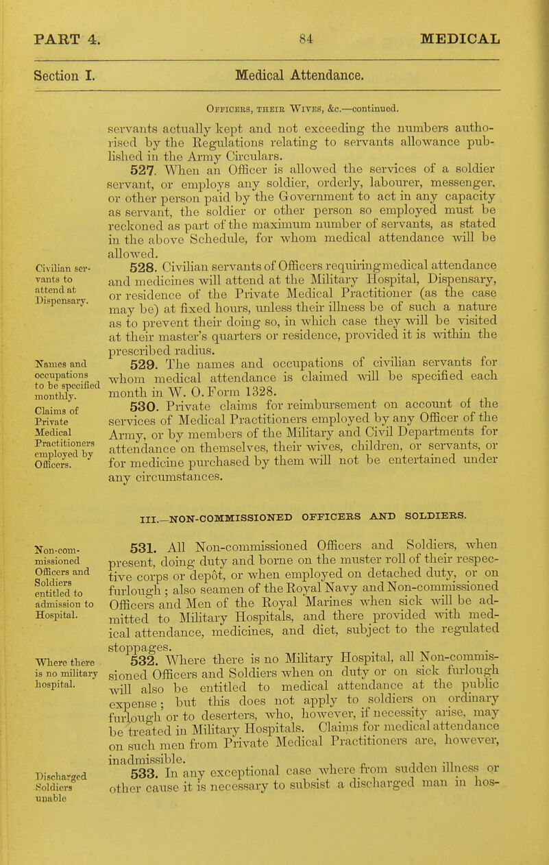 Section I. Medical Attendance. Ofpicbes, THEia WiTES, &c.—continued. servants actually kept and not exceeding the numbers autho- rised by the Regulations relating to servants allowance pub- lished in the Army Circulars. 527. When an Officer is allowed the services of a soldier servant, or employs any soldier, orderly, labourer, messenger, or other person paid by the G overnment to act in any capacity as servant, the soldier or other person so employed must be reckoned as part of the maximum number of servants, as stated in the above Schedide, for whom medical attendance will be allowed. 528. Civilian servants of Officers requiiingmedical attendance and medicines will attend at the Military Hospital, Dispensary, or residence of the Private Medical Practitioner (as the case may be) at fixed hours, unless their illness be of such a natm-e as to prevent their doing so, in which case they will be visited at their master's quarters or residence, provided it is mthin the prescribed radius. 529. The names and occupations of civihan servants for whom medical attendance is claimed will be specified each month in W. O.Form 1328. 530. Private claims for reimbm-sement on accoimt of the services of Medical Practitioners employed by any Officer of the Ai-my, or by members of the Military and Civil Departments for attendance on themselves, their wives, children, or servants, or for medicine purchased by them will not be entertained under any circumstances. Civilian ser- vants to attend at Dispensary. Names and occupations to be specified monthly. Claims of Private Medical Practitioners employed by Ofiicers. Non-com- missioned Officers and Soldiers entitled to admission to Hospital. Where there is no military hospital. Discharged Holdicrs uuablc III._NON-COMMISSIONED OFFICERS AND SOLDIERS. 531. All Non-commissioned Officers and Soldiers, when present, doing duty and borne on the muster roll of then- respec- tive corps or depot, or when employed on detached duty, or on furlough ; also seamen of the Eoyal Navy and Non-commissioned Officers and Men of the Royal Marines when sick will be ad- mitted to Military Hospitals, and there provided with med- ical attendance, medicines, and diet, subject to the regidated stoppages. -r • T n -XT 532. Where there is no Military Hospital, all Non-commis- sioned Officers and Soldiers when on duty or on sick fiu-lough will also be entitled to medical attendance at the public expense- but this does not apply to soldiers on ordinary fuiaough or to deserters, Avho, however, if necessity arise, may be treated in Mihtary Hospitals. Claims for medical attendance on such men from Private Medical Practitioners are, however, inadmissible. n -n 533. In any exceptional case where fi-om sudden illness or other cause it is necessary to subsist a discharged man in hos-