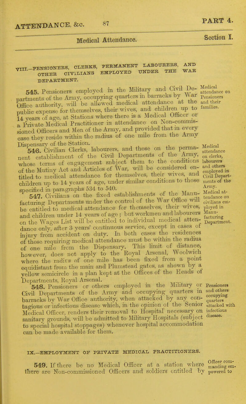 Medical Attendance. PART 4. Section I. VIII-PENSIONERS, CLERKS, PERMANENT LABOURERS, AND OTHER CIVILIANS EMPLOYED UNDER THE WAR DEPARTMENT. 545. Pensioners employed in the Militcaiy and Civil De- ^^^^^^^^ partments of the Army, occupying quarters m barracks by V\ ar pensioners bffice authority, mil be allowed _ medical attendance at the an^ hen- pubhc expense for themselves, then' wives, and chiklren up to iamihes. 14 years of age, at Stations where there is a Medical Officer or a Private Medical Practitioner in attendance on Non-commis- sioned Officers and Men of the Army, and provided that m every case they reside mthin the radius of one mile from the Army Dispensary of the Station. Medical 546. Civihan Clerks, labourers, and those on the perma- ^^^^nco nent estabhshment of the Civil Departments ol the Army, elerks, whose terms of engagement subject them to the conditions labourerB S the MxXyActaSdWsof ivar, will be considered en- ^^^^^^^^^ titled to medical attendance for themselves, their wives, and ci^nDepart- childi-en up to 14 years of age, under similar conditions to those ments of the ■mpoified ui paragraphs 534 to 540. ^ t^'^?' i 547. Civilians on the fixed establishments of the Manu- f^^^J^ factra-ino- Departments mider the control ot the War Umce ^viii gi^j^ans em- be entitled to medical attendance for themselves, their Avives, ployed in and chilchen imder 14 years of age ; but workmen and labourers Manu^ on the Wages List ^\^ll be entitled to individual medical atten- j^ep^rtment. dance only, after 3 years' continuous service, except m cases ol inim-y from accident on duty. In both cases the residences of those requiring medical attendance must be within the radius of one mile from the Dispensary. This hmit of distance, hoAvever, does not apply to the Royal Arsenal, Woolwich Avhere the radivs of one mile has been fixed from a pomt equidistant from the main and Plumstead gates, as shown by a yellow semicircle in a plan kept at the Offices of the Heads ot Departments, Royal Arsenal. 548 Pensioners or others employed m the Militaiy or Pensioners Civil Departments of the Army and occupjdng quarters m ^^f^^¥^' barracks by War Office authority, when attacked by any con- q^Jg^,/ tagious or infectious disease which, ui the opinion of the Semor attacked with Medical Officer, renders their removal to Hospital necessaiy on infectious sanitary gTOiuids, will be admitted to Militaiy Hospitals (subject ^^^^ease. to special hospital stoppages) whenever hospital accommodation can be made available for them. IX.—EMPLOYMENT OF PRIVATE MEDICAL PRACTITIONERS. 549. If there be no Medical Officer at a station where ^^°ding°em- there are Non-commissioned Officers and soldiers entitled by powered to