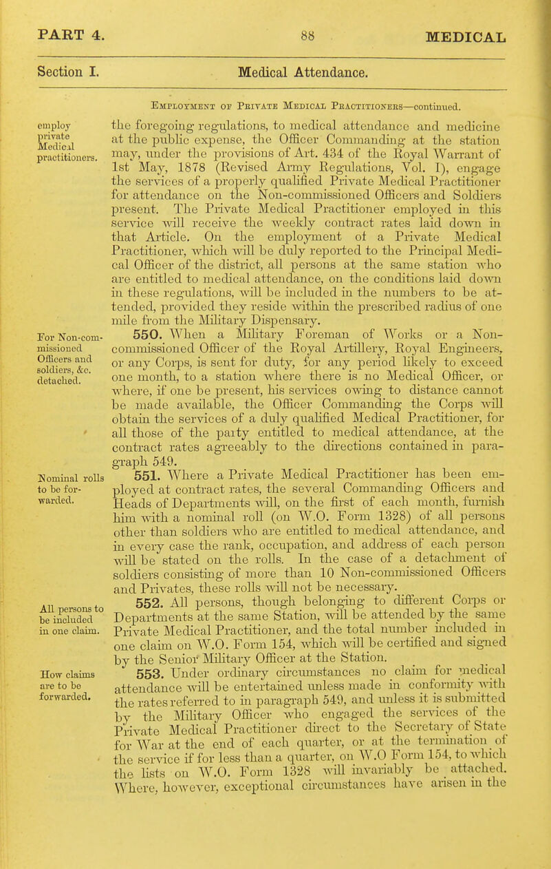 Section I. Medical Attendance. Emploxment 01? Peitate Medical Phactitiokees—continued. employ private Medical practitioners. For Non-com- missiouod Officers and soldiers, &c. detached. Komiual rolls to be for- warded. All persons to be included in one claim. How claims are to be forwarded. the foreg'oiug regulations, to medical attendance and medicine at the pubhc expense, the Officer Commanding at the station may, under the provisions of Art. 434 of the Royal WaiTant of 1st May, 1878 (Revised Army Regulations, Vol. I), engage the services of a properly qualified Private Medical Practitioner for attendance on the Non-commissioned Officers and Soldiers present. The Piivate Medical Practitioner employed in this ser^dce receive the weekly contract rates laid dosvn in that Ai-ticle. On the employment ot a Piivate Medical Practitioner, wliich will be duly reported to the Principal Medi- cal Officer of the district, all persons at the same station who are entitled to medical attendance, on the conditions laid down in these regulations, vnll he included in the numbers to be at- tended, provided they reside ^vithin the prescribed radius of one mile from the Military Dispensary. 550. When a Military Foreman of Works or a Non- commissioned Officer of the Royal Ai-tillery, Royal Engineers, or any Corps, is sent for duty, for any period lilcely to exceed one month, to a station where there is no Medical Officer, or where, if one be present, his services owing to distance cannot be made available, the Officer Commanding the Corps will obtain the services of a duly qualified Medical Practitioner, for all those of the party entitled to medical attendance, at the contract rates agreeably to the directions contained in para- graph 549. 551. Where a Private Medical Practitioner has been em- ployed at contract rates, the several Commanding Officers and Heads of Departments will, on the fii-st of each month, furnish him with a nominal roll (on W.O. Form 1328) of all persons other than soldiers who are entitled to medical attendance, and in every case the rank, occupation, and address of each person will be stated on the rolls. In the case of a detachment of soldiers consisting of more than 10 Non-commissioned Officers and Privates, these rolls will not be necessary. 552. All persons, though belonging to different Corps or Departments at the same Station, will be attended by the sanie Private Medical Practitioner, and the total niunber included m one claim on W.O. Form 154, which will be certified and signed by the Senior Mihtary Officer at the Station. 553. Under ordinary circumstances no claun for medical attendance will be entertained unless made in conformity vrith the rates referred to in paragi-aph 549, and imless it is submitted by the Military Officer who engaged the services of the Piivate Medical Practitioner dii-ect to the Secretary of State for War at the end of each quarter, or at the termination of the service if for less than a quarter, on W.O Form 154, to which the Hsts on W.O. Form 1328 Avill invariably be _ attached. Where, however, exceptional cii-cumstances have ansen iu the