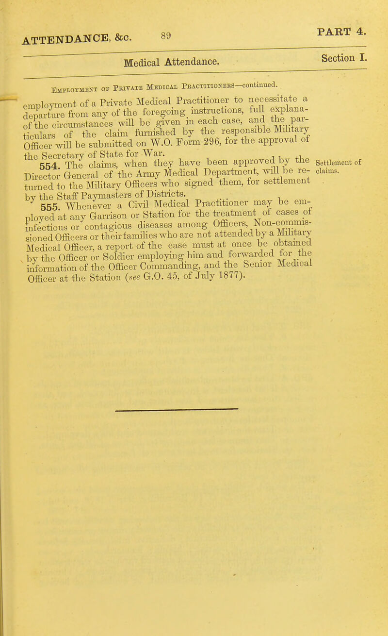 Medical Attendance. Section I. Employment of Peitate Medical PuAOTmoNEES-continued. employment of a Privcate Medical Practitioner to necessitate a Srturefromanyofthe foregoing instrtictions, full explana- ofTe cii-cumstances will be given in each case, the p^^ ticnlars of the claim fiu-nished by the responsible Mihtaiy Officer will be submitted on W.O. Foi-m 296, for the approval of the Secretary of State for War. 554 The claims, when they have been approved by tJie Settlement of Dh-ector General of the Ai-my Medical Department, Wl be re- claims, tui-ned to the MHitary Officers who signed them, for settlement . bv the Staff Paymasters of Distiicts. _ 555 Whenever a Civil Medical Practitioner may be em- ployed at any Garrison or Station for the treatment of cases of Lfectioiis or contagious diseases among Officers, Non-commis- sioned Officers or theh-lamihes who are not attended by a Military Mechcal Officer, a report of the case must at once be obtamecl by the Officer or Soldier employing hhn and forwarded tor the iiiormationof the Officer Commandhig, and the Semor Medical Officer at the Station (see G.O. 45, of July 1877).