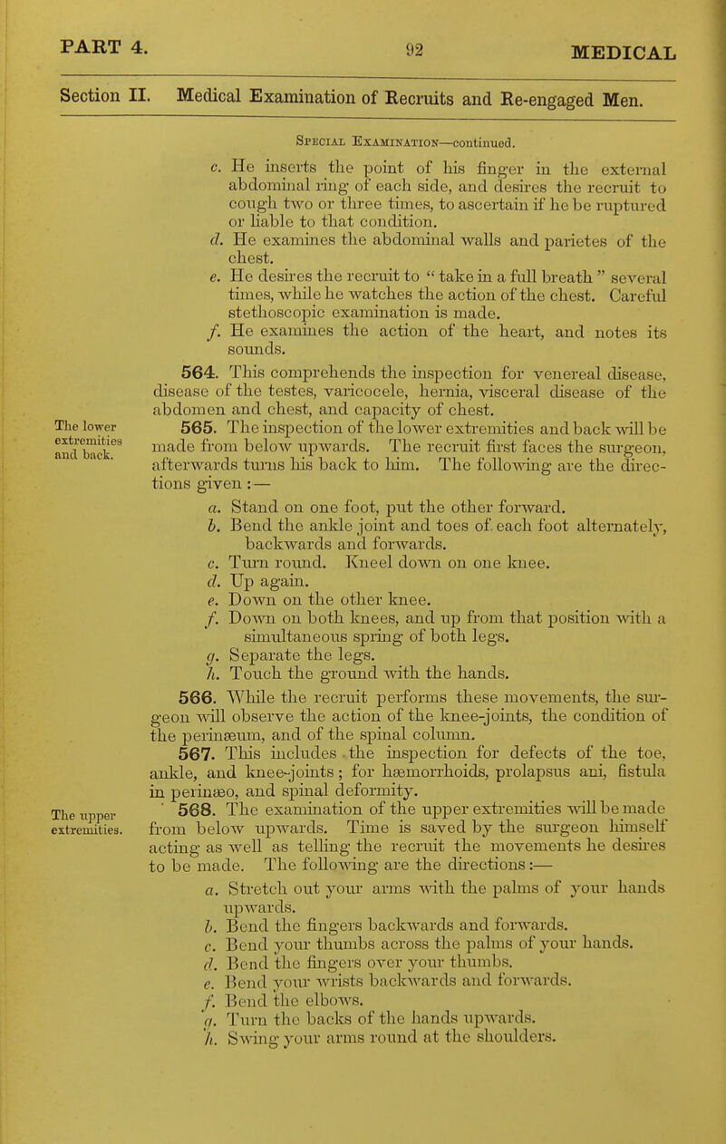 Section II. Medical Examination of Recruits and Re-engaged Men. The lower extremities and back. The Tipper extremities. SPECLii Examination—continued. c. He inserts the point of his finger in the external abdominal ring of each side, and deshes the recruit to congh two or three times, to ascertain if he be ruptured or Hable to that condition. d. He examines the abdominal walls and parietes of the chest. e. He desu-es the recruit to  take in a full breath  several times, Avhile he watches the action of the chest. Careful stethoscopic examination is made. /. He examines the action of the heart, and notes its sounds. 564. This comprehends the mspection for venereal disease, disease of the testes, varicocele, hernia, visceral disease of the abdomen and chest, and capacity of chest. 565. The inspection of the lower extremities and back ^viU be made from below upwards. The recruit fii-st faces the sm-geon, afterwards tm'ns his back to him. The folloMong are the dii'ec- tions given : — Stand on one foot, put the other forward. Bend the ankle joint and toes of each foot alternately, backwards and forwards. Turn round. Kneel doMTi on one knee. Up again. e. Down on the other knee. /. Dos^Ti on both knees, and up from that position with a simultaneous spruig of both legs. Separate the legs. Touch the ground with the hands. While the recruit performs these movements, the sm- geon will observe the action of the knee-joints, the condition of the perinseum, and of the spinal column. 567. This includes the inspection for defects of the toe, ankle, and Icnee-joints; for heemorrhoids, prolapsus ani, fistula in peiintfio, and spinal deformity. 568. The examiuation of the upper extremities -uallbemade from below upwards. Time is saved by the sm-geon himself acting as well as telling the recruit the movements he desu-es to be made. The foUomng are the directions :— a. Stretch out your arms ^^^.th the palms of your hands upwards. Bend the fingers backwards and forwards. Bend yoitr thumbs across the palms of your hands. Bend the fingers over yoitr thumbs. Bend yoiir wrists backwards and forwards. Bend the elbows. Ttirn the backs of the hands upAvards. Swing your arms round at the shoulders. a. h. c. cl 9- L 566. h. c. d. e. /• h.