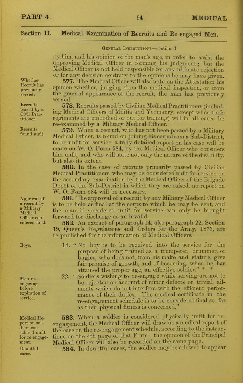 Section II. Medical Examination of Recruits and Re-engaged Men. Wliotlier Recruit lias previoiiBly seiTed.- Eecriiits passed by a Cml Prac- titioner. Recruits found unfit. General Instettotions—continued. by him, aud his opinioji of the man's age, in order to assist the approving Medical Officer in formmg liis judgment; but the Medical Officer is not held responsible for any ultimate rejection or for any decision contrary to the opmions he may have given. 577. The Medical Officer ^\dll also note on the Attestation his opinion whether, judging from the medical ius2Dection, or from the general appearance of the recruit, the man has previously served. 578. Recruits passed by Civilian Medical Practitioners (includ- ing Medical Officers of Militia and Yeomam-y, except when theu' regiments are embodied or out for training) will in all cases be re-examined by a Mihtary Medical Officer. 579. When a recrtdt, who has not been passed by a Mihtary Medical Officer, is finind on joining his coips fi-om a Sub-District, to be unfit for service, a fully detailed report on his case vriil be made on W. 0. F orm 584, by the Medical Officer who considers him imfit, and who will state not only the nature of the disability, but also its extent. 580. In the case of recruits primarily passed by Civilian Medical Practitioners, who maybe considered unfit for service on the secondary examination by the Medical Officer of the Brigade Depot of the Sub-District in which they are raised, no repori on W. 0. Form 584 will be necessary. 581. The approval of a recruit by any Militaiy Medical Officer is to be held as final at the corps to which he may be sent, and the man if considered unfit for service can only be brought forward for discharge as an invahd. 582. An extract of paragraph 14, also pai-agraph 22, Section 19, Queen's Regulations and Orders for the Army, 1873, are re-published for the information of Medical Officers. ApproTal of a recruit hj a Military Medical Officer con- sidered final. Boys. 14. Men re- engaging before expiration of serrice. Medical Re- port on sol- diers con- sidered unfit for re-engage- ment. Doubtful cases. 22.  No boy is to be received into the service for the purpose of being trahied as a trumpeter, di'ummer, or bugler, who does not, from his make and stature, give fair promise of growth, and of becoming, when he has attained the proper age, an effective soldier. * *  Soldiers T\dsliing to re-engage while serving are not to be rejected on accormt of minor defects or tri\dal ail- ments which do not interfere with the efficient perfor- mance of their duties. The medical certificate in the re-engagement schedule is to be considered final so far as then- physical fitness is concerned. '583. ^Nllen a soldier is considered physically luifit for re- engagement, the Medical Officer will draw up a medical report of the case on the re-engagement schedule, according to the instruc- ' tions on the 4th page of that Form; the opinion of the Principal Medical Officer v,nl\ also be recorded on the same page. 584. In doubtful cases, the soldier maybe allowed to appear