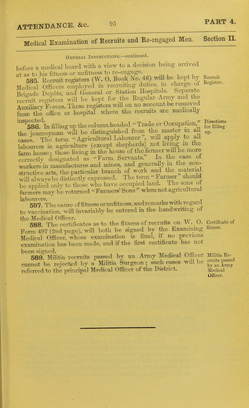 Medical Examination of Eecruits and Re-engaged Men. Section 11. General Insthuctions.—continued, before a medical board with a view to a decision being arrived at as to his fitness or unfitness to re-engage. 585. Recruit registers (W. 0. Book No. 46) will be kept by Medical Officers employed in recrniting duties m charge ot Bitade Depots, and^ General or Station Hospitals. Separate recniit registers will be kept for the Regular Army and the Auxihary Forces. These registers will on no accoimt be removed from the office or hospital where the recinnts are medically mspected^^ filling up the column headed  Trade or Occupation  the journeyman wiU be distinguished from the master m aU cases. The term Agricultural Laboui-er', wiU apply to all laboin-ers in agiicultiu-e (except shepherds) not hving m the fai-m house; those hvhig m the house of the fanner will be more correctly designated as Farm Servants.' In the case ot workers in manufactm-es and mines, and generally m the con- structive arts, the particular branch of work and the materiai will always be distinctly expressed. The terni  Farmer should be appHed only to those who have occupied land. The sons ot farmers may be returned Farmers' Sons  when not agricultural labourers. ^ ^ -^.x. a 587 The cause of fitness or unfitness, andremarks with regard to vaccination, will invariably be entered in the handwiitmg ot the Medical Officer. 588 The certificates as to the fitness ot recrmts on VV. _ U. Form 497 (2nd page), ^^411 both be signed by the Exammmg Medical Officer, whose examination is final, if no previous examination has been made, and if the first certificate has not been signed. tit t i r\xc 589. Militia recruits passed by an Army Medical Officer cannot be rejected by a Militia Surgeon; such cases wiU be referred to the principal Medical Officer of the District. Eecruit Begister, Directions for filling up. Certificate of fitness. Militia Ee- cruits passed by an Army Medical Ofiicer.