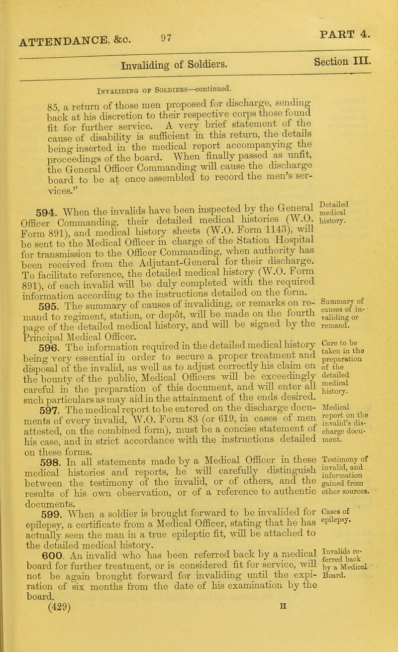 Invaliding of Soldiers. Section III. Invaliding op Soidiebs—continued. 85 a return of those men proposed for discharge, sending back at his discretion to their respective corps those ionnd fit for fm-ther ser^dce. A very brief statement oi the cause of disabihty is sufficient m this retm-u, the details beino- inserted in the medical report accompanymg the proceedings of the board. When finally passed as unfit, the General Officer Commanding will cause the discharge board to be at once assembled to record the men's ser- vices.'' 594 When the invalids have been inspected by the G-en^eral Officer Commanding, their detailed medical histones (W.O. Form 891), and medical history sheets (W.O. Foiin 1143), will be sent to the Medical Officer in charge of the Station Hospital for ti-ansmission to the Officer Commanding, when authority has been received from the Adjutant-General for their discharge. To facihtate reference, the detailed medical history (W.O. Foi-m 891), of each invahd will be duly completed with the requu-ed information according to the instructions detailed on the form. 595. The summary of causes of invahding, or remarks on re- mand to reg-iment, station, or depot, will be made on the fom-th page of the detailed medical history, and will be signed by the Piincipal Medical Officer. 596. The information requii-ed in the detailed medical history being very essential in order to secure a proper ti-eatment and disposal of the invahd, as well as to adjust con-ectly his claim on the boimty of the public, Medical Officers will be exceedingly careful in the preparation of this document, and will enter all such particulars as may aid in the attainment of the ends desned. 597. The medical report tobe entered on the discharge docu- ments of every invahd, W.O. Form 83 (or 619, in cases of men attested, on the combined form), must be a concise^statement of his case, and in strict accordance with the instructions detailed on these forms. 598. In all statements made by a Medical Officer m these medical histories and reports, he will carefully distinguish between the testimony of the invahd, or of others, and the results of his own observation, or of a reference to authentic documents. 599. When a soldier is brought forward to be invahded for epilepsy, a certfficate from a Medical Officer, stating that he has actually seen the man in a true epileptic fit, will be attached to the detailed medical history. 600. An invahd who has been refen-ed back by a medical board for fm-ther treatment, or is considered fit for service, will not be again brought forward for invaliding until the expi- ration of six months from the date of his examination by the board. (429) H Detailed medical histoiy. Summary of causes of in-' validing or remand. Care to be taken in tho preparation of the detailed medical history. Medical report on tho invalid's dis- charge docu- ment. Testimony of invalid, and information gained from other sources. Cases of epilepsy. Invalids re- ferred back by a Medical Board.