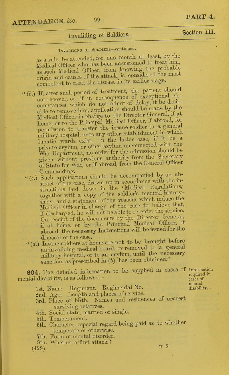 InvaUding of Soldiers. Section III. as a rale, be attended, for, one month at least, by the Medical Officer who has been accustomed to ti-eat him, as such Mechcal Officer, from Imo^ving the probable oxdgS and canses of the attack, is considered the most competent to treat the disease in its earher stage. - (h.) If, after such period of treatment, the Patient shonld ^ ^ not recover, or, if in consequence of ^^^^/^^^J^^^f cmnstances which do not admit of delay, it Wesn- able to remove him, apphcation V'^^.Pvn^^if at Medical Officer in charge to the Dnector Geneiai, it at home! or to the Prmcipll Medical Officer, if abroad, for permission to transfer the insane soldier to a general ^htary hospital, or to any other estabhshment in-which limatic wards exist. In the latter case ^ private asylum, or other asylnm unconnected with the War Department, no order for the admission should be given without previous anthoiity from the Secretary of State for War, or if abroad, from the General Officer Commanding. • j i, „-u  (c.) Such apphcations should be accompanied by an ^jo- stract of the case, di-awn up in accordance with the m- structions laid dow in the 'Medical Regiilations, together with a copy of the soldier's mechcal histoiy- sheet, and a statement of the reasons which mduce the Medical Officer in charge of the case to beheve that, if discharged, he ^dll not be able to re-enter the service. On receipt of the documents by the Director General, if at home, or by the Principal Medical Officer, it abroad, the necessary Instnictions will be issued lor the disposal of the case. i . i f  (d.) Insane soldiers at home are not to be brought beiore an mvahding medical board, or removed to a general mihtary hospital, or to an asylmn, until the necessary sanction, as prescribed in (b), has been obtamed. 604. The detailed mformation to be supphed m cases of ^^^f^ mental disabihty, is as follows:— cases of mental 1st. Name. Regiment. Regimental JNo. disability. • 2nd. Age. Length and places of service. 3rd. Place of birth. Names and residences of nearest siu-viving relatives. 4th. Social state, married or single. 5th. Temperament. 6th. Character, especial regard being paid as to whether temperate or otherwise. 7th. Form of mental disorder. 8th. Whether a'first attack 1 (429) S 2