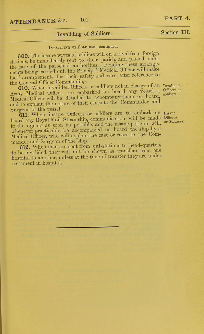 Invaliding of Soldiers. Section III. IifTAiiDiNa OP SoLDiBBS—Continued. 609 Tlie insane wives of soldiers will on arrival from foreign stations,*be immediately sent to their- parish and placed under the care of the parochial authorities. Pending these an-ange- ments being carried out, the Piiacipal Mechcal Officer will make local an-angements for then- safety and care, after reference to the General Officer Commanding. , . ±- . , 610 When invahded Officers or soldiers not m charge o± an Invalided Ai-my Medical Officer, are embarked on board any vessel a om^-ov Medical Officer will be detailed to accompany them on board and to explain the nature of theii- cases to the Commander and Sm-geon of the vessel. 611 When insane Officers or soldiers are to embark on insane board any Royal Mail Steamship, communication will be made 0^^-;^^^^^ to the agents as soon as possible, and the insane patients will, whenever practicable, be accompanied on board the ship by a Medical Officer, who will explain the case or cases to the Com- mander and Sm-geon of the ship. 612. When men are sent from oiit-stations to head-quarters to be invalided, they will not be shown as transfers from one hospital to another, unless at the time of transfer they are under treatment in hospital.