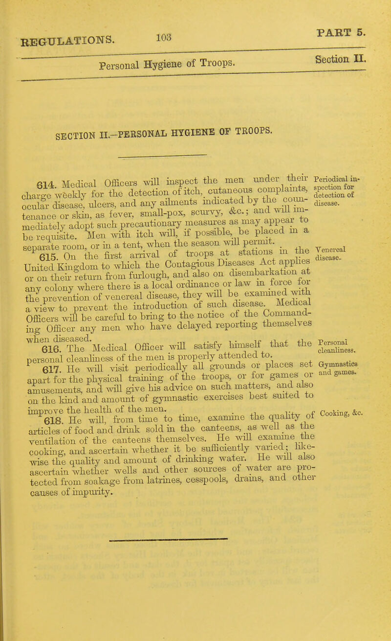 Personal Hygiene of Troops. PART 5. Section II. SECTION II.-PEESONAL HYGIENE OF TROOPS. 614 Medical Officers will inspect the men imder their chari weekly for the detection of itch, cutaneous complamts, ocul^rease ulcers, and any ailments -treated by the^o.m- tenance or skin, as fever, small-pox, scmvy, &c.; and wiU im mediately adopt such precautionary ^^^^^^-f^^^^^y.^PP^^^^ be requisite. Men with itch yni\ if possible, be placed m a sBDarate room, or m a tent, when the season wiU permit. _ sepamte loo ^^^^ ^^^.^^^ ^^^^^^ ^ ^ United Kingdom to which the Contagious Diseases Act apphes ox on theh-Return from furlough, and also on disembarkation at any colony where there is a local ordmance or law m force foi the prevention of venereal disease, they ^viU be examined with a view to prevent the introduction of such (hsease Mechcal Officers will be careful to brmg to the notice of the Command- hig Officer any men who have delayed reportmg themselves '^^^eie^Th^'Medical Officer wiU satisfy himself that the personal cleanhness of the men is properly attended to. 617 He wm \asit periodically aU groimds or places set apart for the physical trahihig of the ti-oops, or for games or amusements, and will give his advice on such matters, and also on the Idnd and amount of gymnastic exercises best smted to improve the health of the men. . f 618. He will, from time to thne, examme the quahty ot articles of food and drink sold in the canteens, as weU as the ventHation of the canteens themselves. He wiU examine the cookmg, and ascertain whether it be sufficiently vaiied; hke- wise the quality and amount of di-inking water. He will also ascertam whether wells and other somces of water are pro- tected from soakage from latrines, cesspools, drams, and otiier causes of impmity. Periodical in- spection for detection of disease. Venereal disease. Personal cleanliness. Gymnastics and games. Cooking, &c.