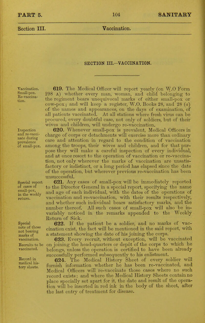 Section III. Vaccination. SECTION III.-VACCINATION. Vaccination. Small-pox. Ee-vaccina- tion. Inspection and re-vacci- nate during prevalence of small-pos. Special report of cases of smaU-pox, in the weekly return. Special note of those not bearing marks of vaccination. Recruits to be vaccinated. Record in medical his- tory sheets. 619. The Medical Officer will report yearly (on W.O Form 298 a) whether every man, woman, and child belonging to the regiment bears unequivocal marks of either small-pox or cow-pox; and will keep a register, W.O. Books 28, and 28 (a) of the names and appearances, on the days of examination, of all patients vaccinated. At all stations where fresh vii'us can be procured, every doubtful case, not only of soldiers, but of their wives and children, will undergo re-vacciaation. 620. Whenever small-pox is prevalent. Medical Officers in charge of corps or detachments will exercise more than ordinaiy care and attention in regard to the condition of vaccination among the troops, theh wives and children, and for that piu- pose they will make a careful inspection of every individual, and at once resort to the operation of vaccination or re-vaccina- tion, not only wherever the marks of vaccination are imsatis- factory or indistinct, or a long period has elapsed since the date of the operation, but wherever previous re-vacciaation has been unsuccessfrJ. 621. Any cases of small-pox will be immediately reported to the Dhector General in a special report, specifying the name and age of each individual, with the dates of the operations of vaccination and re-vaccination, with their results respectively, and whether such individual bears satisfactory marks, and the number thereof. All such cases of small-pox will also be in- variably noticed in the remarks appended to the Weekly Return of Sick. 622. If the patient be a soldier, and no marks of vac- cination exist, the fact will be mentioned in the said report, with a statement showing the date of his joining the corps. 623. Every recruit, without exception, will be vaccinated on joining the head-quarters or depot of the coip8 to which he belongs, unless the operation is certified to have been already successfully performed subsequently to his enlistment. 624. The Medical History Sheet of every soldier will furnish information whether he has been re-vaccinated, and Medical Officers will re-vaccinate those cases where no such. record exists: and where the Medical History Sheets contain no place specially set apart for it, the date and result of the opera- tion will be inserted in red ink in the body of the sheet, after the last entry of treatment for disease.