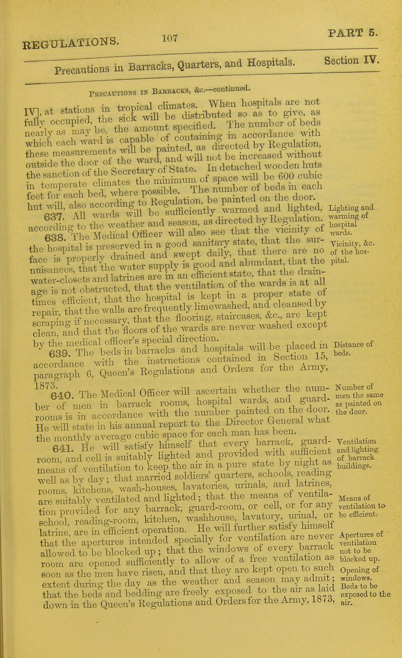 REGULATIONS. and Hospitals. Section IV. PrEOATJXIONS IK BABBA0K3, &C.-<!0ntinU(3d. which each ward is capable ^^^'^t,'J^,.ected by Regxdation, these measm-emen swdl^^^^^^^^^ oiTtside the door of the t detached wooden hiits the sanction of the ^^^^'l^J^^^^^' space wiU be 600 cubic in temperate climates the mmimiim oi «P ^ ^ np- to the weather and season, as directed by Keguiation e ft'^R ^The Mechcal Officer will also see that the vicinity of .1 t !;H d I reserved m a good sanitaxy state, that the sin- the hospital is pi eseijea^^^ ^ ^^^^.^ ^^^.^ of the hos- face IB P^P^f y iy Is good and abimdant, that the pital. Ige is not obstructed, that the ventilation of f^ J^^^ f ?Ls efficient tha. the ^^^^^^^^^^^^ ^da^Sedby repan;, t^^.^^^^™^^1^^^^^^^^ staircases, &c., are kept 1 „ -x-nih +hp mstructions contained m bection iO, ^:::^C^eJ:^on^ and orders for the Army, '^'ko. The Mechcal Officer .^^11 ascertain - ^ ^^^^^^ IZtsL ber of men in barrack rooms, hospital wards and giaid- i^tedoa rooms is In accordance with the number pamted on the door aoov. He state hi his annual report to the Director General what Se monthly average cubic space for each man has been. Hp win satisfy himself that every barrack, guard- Vcn datiou x-oof a;d''c:ill^ihtlt lighted and pro.uded with sufficien meS's of ventilation to keep the air in a pure state by mght as .^^^^g,, weU as by day; that mamed solchers' quarters, schools, reachng 7ooms kitchens, wash-houses, lavatories, xuinals, and latrines, are sffital ly venthatedandhghted; that the means of ventala- ?[on n ovided for any bamack, guard-room or ceU, or for any .tQaUon to school Teachng-room, kitchen, washhouse lavatol•^^ ui-inal, or be efficient, latiine a^erefficient operation. He vdll fmther satisfy hmiself trthe 4-toes inten'ded specially for -ntda n^^^^^^^ allowed to be blocl^ed up ; that the windows of eveiy baiiack room are opened sufficiently to allow of a free ventilation as blocked up. soon as the men have risen, and that they are kept open to such opening of extent dm-ing the day as the weather and f y^^J/^^^Ya i B^c^^ t^be that the beds and beddhig are freely exposed to the an aslaicl ^^^^^^^^^^he do^vn m the Queen's Regulations and Orders for the Army, Lb<d,