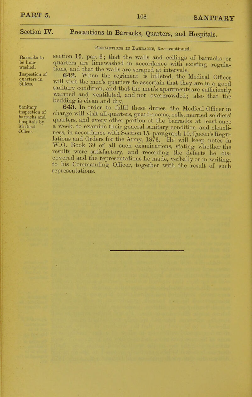 SANITARY Section IV. Precautions in Barracks, Quarters, and Hospitals. Barracks to bo lime- waslied. Inspection of quarters in billets. Sanitary inspection of barracks and hospitals by Medical Officer. Pkecautions in Baeiiacks, &c.—continued. section 15, par. 6; that the walls and ceilings of barracks or quarters are Hmewashed in accordance with existing regula- tions, and that the walls are scraped at intervale. 642. When the regiment is billeted, the MecUcal Officer will visit the men's quarters to ascertain that they are in a good sanitary condition, and that the men's apartments are sufficiently warmed and ventilated, and not overcrowded; also that the bedding is clean and diy. 643. In order to fulfil these duties, the Medical Officer in charge will visit all quarters, guard-rooms, cells, married soldiers' quarters, and every other portion of the barracks at least once a week, to examine their general sanitary condition and cleanh- ness, m accordance with Section 15, paragraph 10, Queen's Regni- lations and Orders for the Army, 1873. He mil keep notes in W.O. Book 39 of all such examinations, stating whether the results were satisfactory, and recording the defects he dis- covered and the representations he made, verbally or in mdting, to his Commanding Officer, together with the result of such representations.