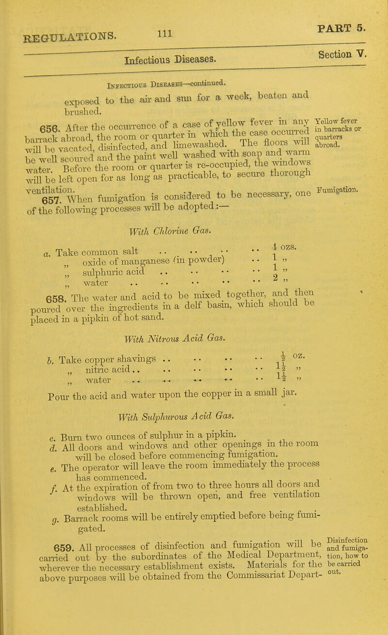 REGULATIONS. m Infectious Diseases. Section V. Infkotiotts Diseases—coatinued. exposed to the ah- and sim for a week, beaten and brushed. 656. After the ocoxu-rence of a case of yellow fev- m -^y Ye^^^ h»^T1ck abroad, the room or quarter m which the case occmiea ^^^^^ Im be vacXl disinfected, and Ihnewashed. The floors will X.,,^. be weU sroined and the paint well washed with soap and wati Before the room or qiiai-ter is re-occupied, the wmdows ^11 be lef? open for as long-as practicable, to secure thorough eST When fumigation is considered to be necessary, one of the followmg processes will be adopted,:— With Chlorine Gas. a. Take common salt ..  ^ \' * * i oxide of manganese (m powder) .. i- »  sulphm-ic acid .. • • • • ' «  „ water  658. The water and acid to be mixed_ together, and then ponred over the ingrechents in a delf basin, which should be placed in a pipkin of hot sand. With Nitrous Acid Gas. b. Take copper shavings i ? „ nitric acid.. .. •• •• '' Tf  „ water .. I2 » Pour the acid and water upon the copper in a small jar. With Sulphurous A cid Gas. c Biu-n two ounces of sulphur in a pipkm. _ _ d. All doors and ^^dows and other opem_ngs_ m the room •will be closed before commenciag fumigation. e. The operator will leave the room hnmediately the process has commenced. . /. At the exphation of from two to three hours all doors and wmdows will be thi'own open, and free ventilation estabhshed. . g. Ban-ack rooms will be entii-ely emptied before bemg iiuni- gated. 659. All processes of disinfection and fumigation will be and f umiga- cai-ried out by the subordmates of the Medical Department, tion, how to wherever the necessary estabhshment exists. Materials for the be carried above purposes will be obtained from the Commissariat Depart- •
