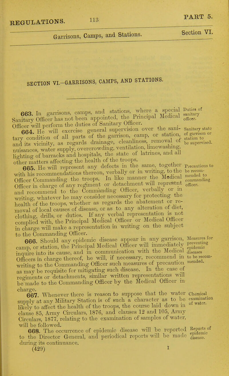 REGULATIONS. Garrisons, Camps, and Stations. Section VI. SECTION VL-GARRISONS, CAMPS, AND STATIONS. 663. In ganisons, Ccamps, and stations where a specia Salutary Officer has not been appointed, the Pnneapal Mechcal Officer will perform the duties of Sanitary Officer. 664 He Avill exercise general supervision over the sani- tary condition of all parts of the garrison, camp, or station and its vicmity, as regards di-amage, cleanhness removal of nuisances, water supply, overcrowding, ventilation, hmewashing Silting of barracks and hospitals, the state of latimes, and all other matters affecting the health of the troops. , 665 He will represent any defects m the sam_e,_ tog-ethei mth his* recommendations thereon, verbally or m Wmg- to the Officer Commanchng the troops. In like manner the Mechcal Officer in charge of any regiment or detachment will represent and recommend to the Commandmg Officer, verbally or m writing whatever he may consider necessary tor protectmg tlie health of the troops, whether as regards the abatement or re- moval of local causes of disease, or as to any alteration ot diet clothhig, di-iUs, or duties. If any verbal representation is not comphed with, the Prmcipal Medical Officer or Medical Officer in charge Avill make a representation m wiitmg on the subject to the Commanding Officer. 666 Should any epidemic disease appear in any gamson, camp, or station, the Principal Medical Officer avHI immediately inqim-e mto its cause, and in communication with the Medical Officers in charge thereof, he wiU, if necessary, recommend m wi-iting to the Commanding Officer such measiu-es of precaution as may be requisite for mitigatmg such disease. In the case ot reo;mients or detachments, similar written representations ^vlll be made to the Commanding Officer by the Medical Officer m charge. 667. Whenever there is reason to suppose that the water supply at any Military Station is of such a character as to be likely to affect the health of the troops, the course laid down m clause 85, Army Circulars, 1876, and clauses 12 and 105, Army Chculars, 1877, relating to the examination of samples of water, will be followed. 668. The occurrence of epidemic disease will be reported to the Dhector General, and periodical reports ^vlll be made during its continuance. (429) I Duties of sanitary officer. Sanitary state of garrison or station to be supervised. Precautions to be recom- mended to commanding officer. Measures for preventing epidemic diseases to be recom- mended. Cliemical examination, of watsr. Eeports of epidemic disease.