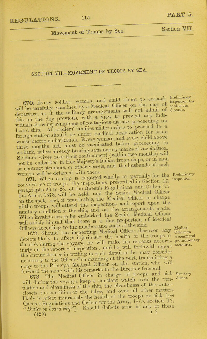 Section VII. 2GTI0N VII.-MOVEMENT OF TEOOPS BY SEA. P70 Every soldier, woman, and child about to embark .dUbe;aSSiyexa.ni.;edbyaMecb^ ^f 1^0^10^.1 of fleD-irtnre or if the military an-angements wiU not admit ot thron tiie day previous, 4ith a view to preveirt any mdi- t^du^ls showiiTg^s^ptoms of contagions disease proceedmg on boaXhip All soldiers' famHies under orders to proceed to a ':::^:ZtiotMl be under mechcal observation ^r^^^^^^^^ weeks before embarkation. Every woman, and eveiy child abo^^e Three months old, must be vaccinated before proceechng to embarHSs ah4ady bearing satisfactory marks of vaccination S^lto' ^^es nea^^ theh confinement (withm two months) wd not be e^arked m Her Majesty's ^an ^J-P^P^^^^^^ or contract steamers, or other vessels, and the husbands ot sucii women will be detained with them. 671. When a ship is engaged wholly or pavti^^J fo conveyance of troops, th« CSy 1873,°^! betelt ^nd the Senior Mechcal Officer on th^^Jot and, if practicable, the Mechcal Officer m charge of the tiLps, will attend the inspections and report iipon the SXt erudition of the ship, and on the aiTangemen s macle. men Lvahdsaretobe embarked the Semor Mechcal Ofe^^^^^^ satisfy hhnseK that there is a due proportion of Medical OffippTs accorchnff to the nmnber and state ol the sick. e7rShouS the mspectmg Mechcal Officer discover any defecl kely to affect iSjmiously the health of the troops or the Sck during the voyage, he v.nll make his remarks accord- ingly on tie report of ^inspection ; and he will forth^^ath report thichcimistancesmwritmgmsuch detail as he may consiclei necessaiT to the Officer Commandmg at the port, transmitting a copy to the Principal Mechcal Officer on the station, whcj wiU forward the same with his remarks to the Dnector Genera . _ 673 The Medical Officer in charge of troops aiid sick will, duiing the voyage, keep a constant watch over the ven- tilation and cleanhiess of the ship, the cleanlmess of the wa ei- closets, the condition of the bHge, ancl over aU other matteis hkely to affect injuriously the health of the troops or sick [se^ Queen's Regulations and Orders for the Army, 18 i 3, section 1 i, Duties on board sh^n- «^o^^^^^ ^^^^^ ''''^ ^^ % (429) ^ Prclimiufirj' inspection fov contagious diseases. rroliminaiy inspection. Medical OiErer to rccomtDend precautionarj measures. Sanitarj duties.