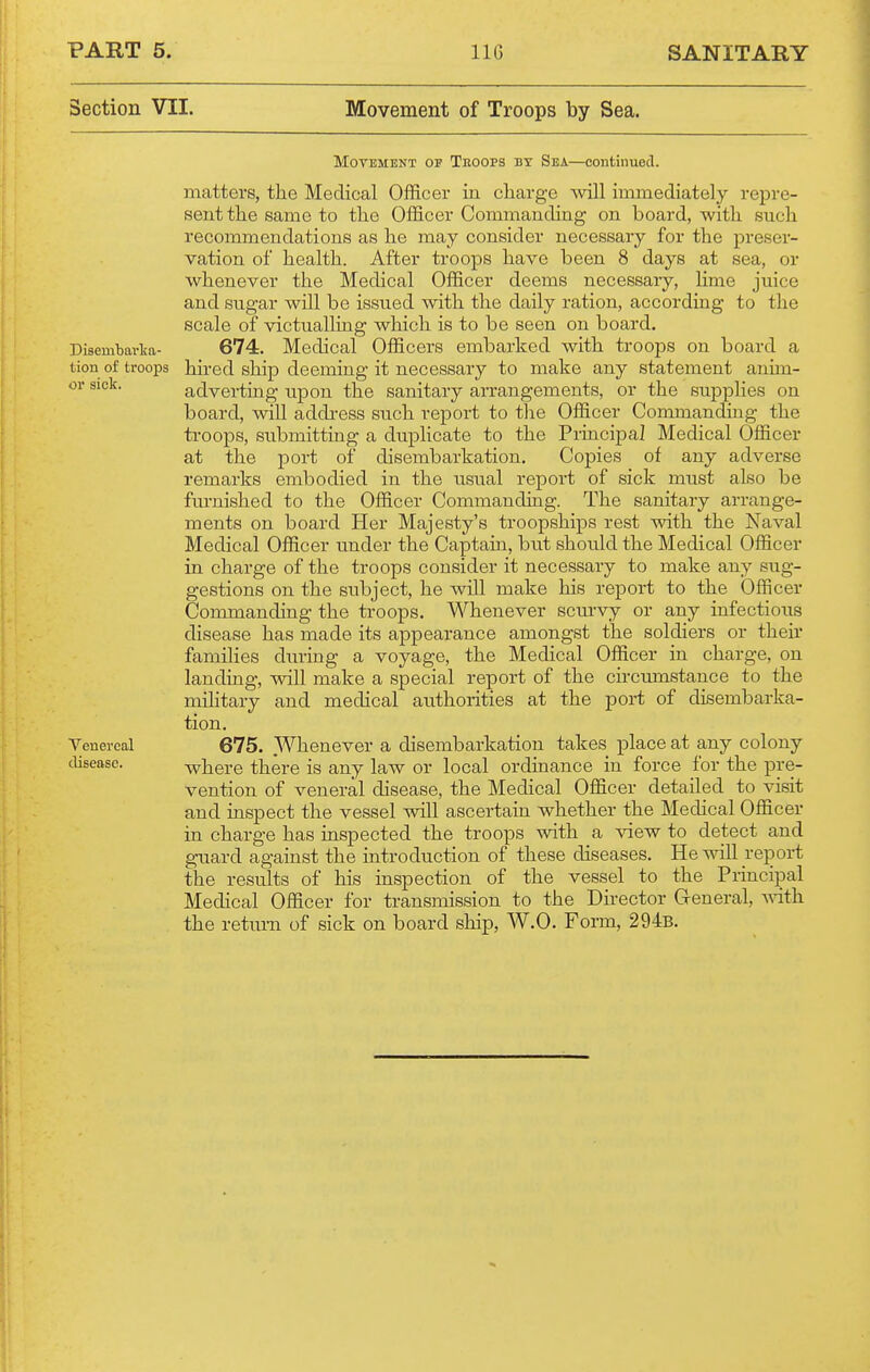 Section VII. Movement of Troops by Sea. MoTEMENT OP Teoops BY Sea—contiiiuecl. matters, the Medical Officer in cliarge will immediately repre- sent the same to the Officer Commanding on board, with such recomanendations as he may consider necessary for the preser- vation of health. After troops have been 8 days at sea, or whenever the Medical Officer deems necessary, lime juice and sugar will be issued with the daily ration, according to the scale of victualling which is to be seen on board. Disembavlca- 674. Medical Officers embarked with troops on board a tion of troops hii'ed ship deeming it necessary to make any statement anim- or sick. advei-ting upon the sanitary arrangements, or the supplies on board, will addi-ess such report to the Officer Commanding the troops, submitting a duphcate to the Principal Medical Officer at the port of disembarkation. Copies of any adverse remarks embodied in the usual report of sick must also be fm'nished to the Officer Commanding. The sanitary arrange- ments on board Her Majesty's troopships rest with the Naval Medical Officer under the Captain, but should the Medical Officer in charge of the troops consider it necessary to make any sug- gestions on the subject, he will make his report to the Officer Commanding the troops. Whenever sciu'vy or any infectious disease has made its appearance amongst the soldiers or their families during a voyage, the Medical Officer in charge, on landing, will make a special report of the circumstance to the military and medical authorities at the port of disembarka- tion. Veuereal 675. .Wbenever a disembarkation takes place at any colony disease. where there is any law or local ordinance in force for the pre- vention of veneral disease, the Medical Officer detailed to visit and inspect the vessel will ascertain whether the Medical Officer in charge has inspected the troops with a view to detect and guard against the introduction of these diseases. He will report the results of his inspection of the vessel to the Principal Medical Officer for transmission to the Director General, vnih. the retru-n of sick on board ship, W.O. Form, 294b.