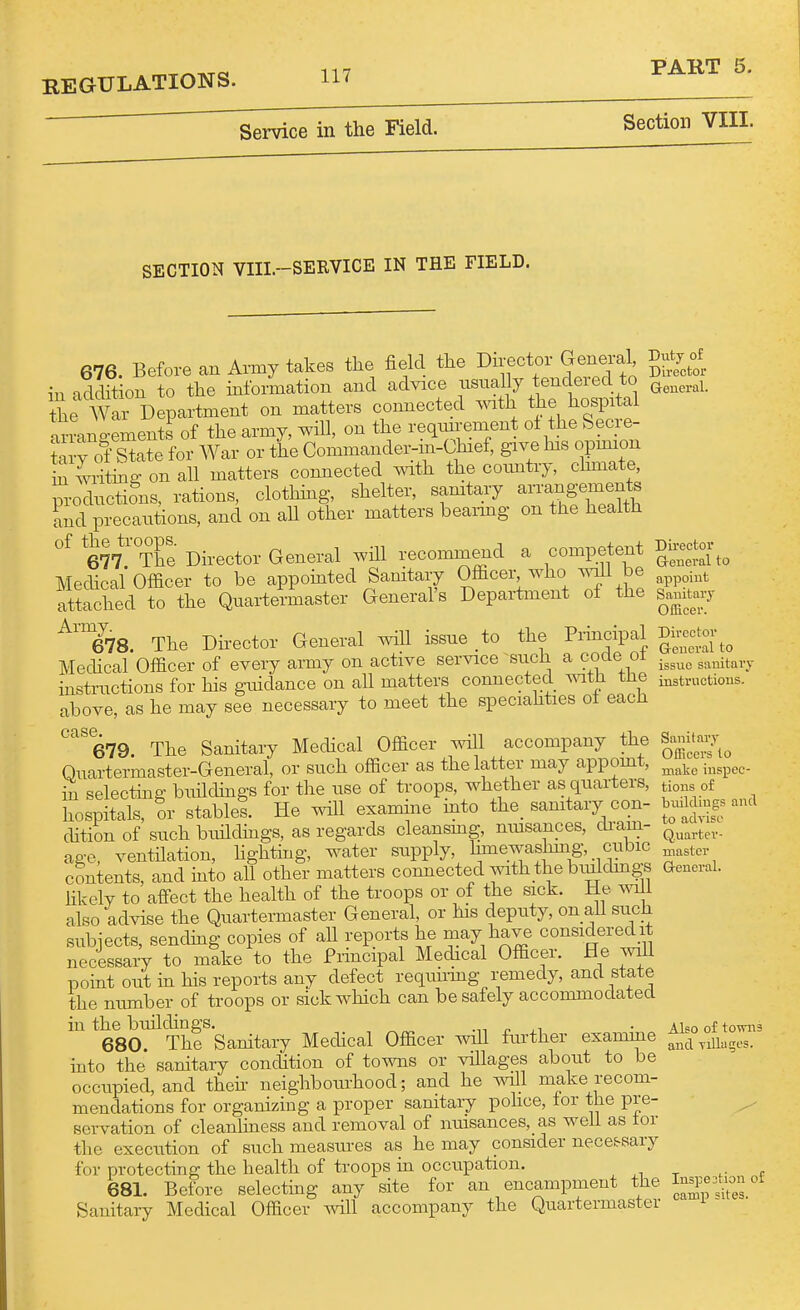 Service in the Field. Section VIII. SECTION VIIL-SERVICE IN THE FIELD. 676. Before an Army takes the field the Director Genjal V^j^^ in addition to the information and advice usually tendeied to the AVar Department on matters connected ^^ath the hospital armniements of the army, will, on the reqmrement ol the Secre- ?a W for War or the Commander-in-Chief, give his opmion Z lriiL^ on all matters connected mth the coiuitry, climate, productions, rations, clothing, shelter, samtary arrangements and precautions, and on all other matters beai-mg on the health «f 677.'The Director General will recommend a competent gi-to.-^^ Medical Oflacer to be appointed Sanitary Officer who be ^^p^^^t attached to the Quartermaster General's Department oi the samtarj ^'778. The Dh-ector General will issue to the Principal Dh-eo^to.^^ Medical Officer of every army on active service such a code oi .^^^^^ ^^^^j^^.^^. instructions for his guidance on all matters connected vnm the instnictious. above, as he may see necessary to meet the speciahties ot each '''''679. The Sanitary Medical Officer will accompany the Samt-7^ Ouartermaster-General, or such officer as the latter may appomt ' make iuspcc- hi selecting buddings for the use of troops, whether as quarters, tio^^ of hospitals, or stable! He examine into the_ samtary con- Wd.gs and dition of such buildmgs, as regards cleansmg, musances, cliam- age, ventilation, lighting, water supply, hmewashmg, cubic contents, and into all other matters connected with the biulchngs General, hkely to affect the health of the troops or of the sick. He will also advise the Quartermaster General, or his deputy, on all such subjects, sending copies of all reports he may have consideredit necessary to make to the Principal Medical Officer. He will point out m his reports any defect requiring remedy, and state the nmnber of troops or sick which can be safely accommodated in the buildings. n ■ Alsooftowiia 680. The Samtary Medical Officer wiU further examine ^^^-^ ^ji^g^s. into the sanitary condition of towns or villages about to be occupied, and theh neighbourhood; and he will make recom- mendations for organizing a proper sanitary pohce, tor the pre- ^ servation of cleanliness and removal of nmsances, as well as tor the execution of such measures as he may consider nece.^sary for protecting the health of troops in occupation. ^i t r r 681. Before selecting any site for an encampment the J^^^^^^^^^'^ Sanitary Medical Officer will accompany the Quartermaster