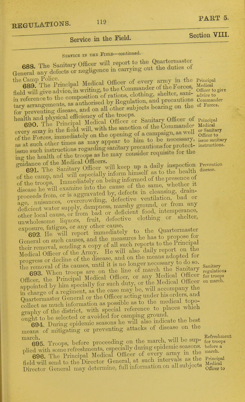 REGULATIONS. 119 Sektice in the riEiD—continued.. Rft8 The Sanitary Officer mil report to the Quartermaster GeuS any defects or negligence in can-ymg out the duties of '^'SS^^he Principal Medical Officer of every avray nx^^^^^^^ ^ field 1 give advicefin writing, to the Commander of the J oices ^^^^^ ^ ^^.^^ neia mugi nomiDosition of rations, clothmg, sheitei, sam- advice to m reference to the compowuu , i^- and precautions Commander Kr£t~ ~ I'-lt^O-^X'gtfafS^^^^^^^^^ Sanitavy Office.- of „ i , to fiSd will, ^th the sanction of ^ Con^mandev ^triiTlol::;^^ .ee. up a dail. i..pec«.n ^^T^-Hf^m «;SlmieTai:V to the Qnavte— General on sudi causes, and the mcasiues he has to propose for E=:i^Sc::sS|:t 1^ _ 693 When.troops^re on t^^^^^ ^^^etaf oS ^^t^^^r in cWe of a regiment, as the case may be, will accompany the SuarteSaste^- alneral or the Officer acting under his orders and SectTs much mformation as possible as to the medical topo- ofXe chstrict, with special reference to places which nne-ht to be selected or avoided for campmg gimmd ^69^ Di^^g epidemic seasons he ^.dU also mchcate the best means of mitigatig or preventing attacks of disease on the march i -n i Eefi-eshment 695 Troops, before proceeding on the march, will be sup- for troops phed ^%h some refreshments, especially duiing epideimc seasons before a ^ 696. The Principal Medical Officer of every army m the --ch. field^^Sl send to the Vector General at such -tervals as the ^ Director General may determme, full information on all subjects ^^^^^^^