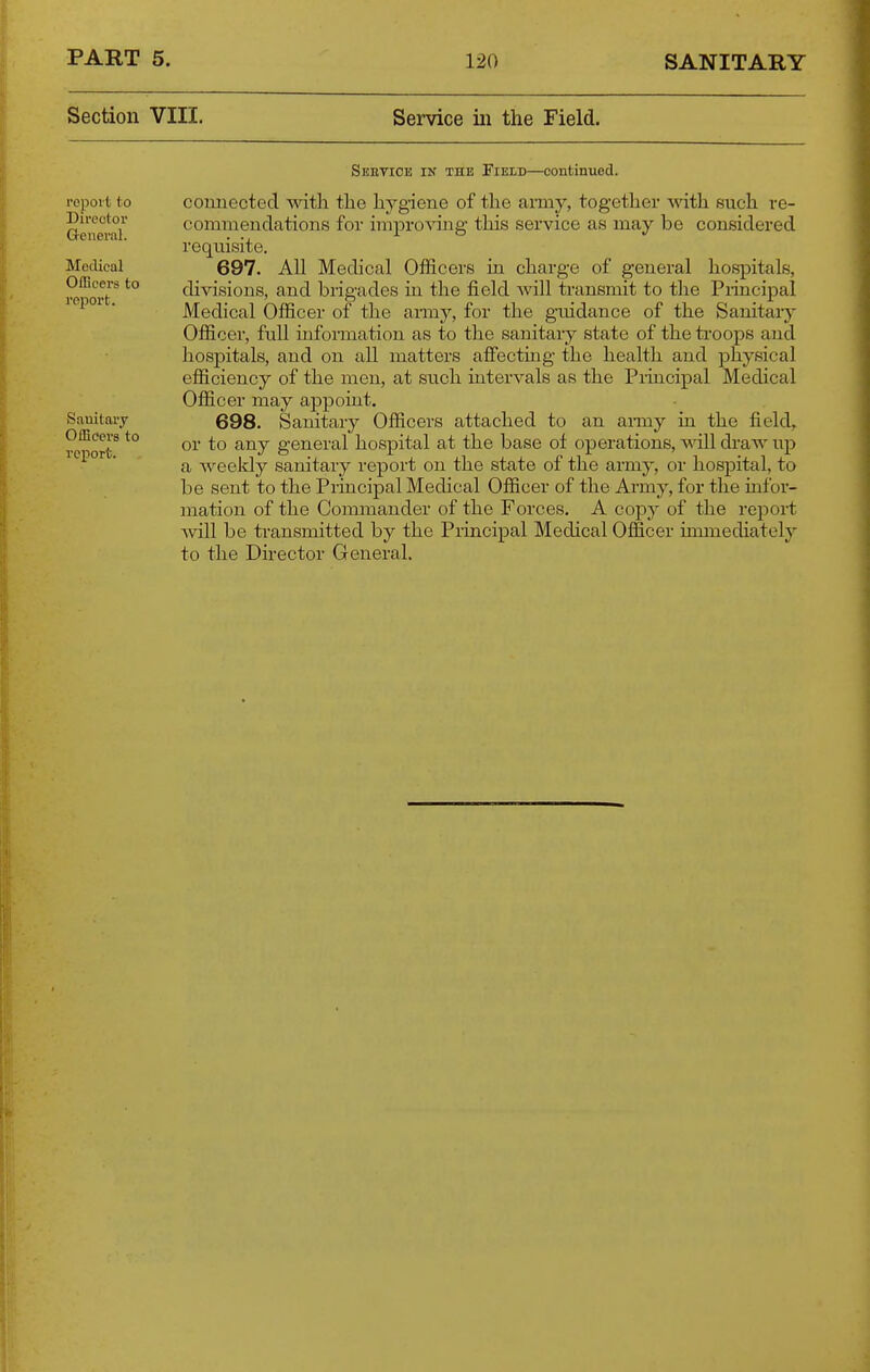 Section VIII. Service iii the Field. fcpoit to Director Q-eneral. Medical Officers to report. Sebtice in the Field—continued. comiected mtli the hygiene of the army, together with such re- commendations for improving this service as may be considered requisite. 697. All Medical Officers in charge of general hospitals, divisions, and brigades in the field will transmit to the Principal Medical Officer of the army, for the guidance of the Sanitary Officer, full information as to the sanitary state of the troops and hospitals, and on all matters affecting the health and physical efficiency of the men, at such mtervals as the Principal Medical Officer may appoint. 698. Sanitary Officers attached to an army in the field, or to any general hospital at the base ot operations, ^dll draw up a weekly sanitary report on the state of the army, or hospital, to be sent to the Principal Medical Officer of the Army, for the infor- mation of the Commander of the Forces. A copy of the report Avill be transmitted by the Principal Medical Officer imanediately to the Director General. Sanitary Officers to report.