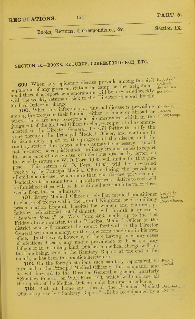 ^^rc 191 PART 5. Books, Returns, Correspondence, &c. Section IX. SECTION IX.-BOOKS, RETURNS, CORRESPONDENCE, ETC. 699 When any epidemic disease prevaUs among the oivU i ?* iarrison station, or camp, or the neighbour- ^i^,,,, S&eTeelSyr^^^^^^^^^ I^-^^*- ^^-^^''^^ '''S''whenan^^^^^^^ or mrnsnal disease is prevaihng Epidemic amolg^h l!?oops o?thehfamihes either at home or aW^^^^ inhere there are any exceptional cncnmstances Tvhich, m the Tudpment of the Medical Officer in charge requne to he commn- ScatTd to the Dhector General, he wiU forthwith notify the Tame thiwgh the Principal Medical Officer- -d contmue o fiu-nisha daily report on the progTCSS of the chsease aiicl tne ™ary state of the troops as long as may be necessary. It will nc^ however, be reqnisiti nnder ordinary cncnmstances to report ^InocZvJnce of every case of infections disease by letter, as h ~ etlTTv. 0. Form 1,033 will snffice for that pni^ pose This retm-n (W. 0. Form 1,033) will be forwarded weridy by the Principal Medical Officer dinmg the prevalence of eSemic disease; when more than one disease pi-evails ep- dem^cally at the same time, separate returns relative to each will loefmSshed-, these will be chscontinned after an interval of thi-ee weeks from the last admission. . Onm-hpvlr 701. Every Medical Officer or civihan medical practitioner Q-ted, m chari^e of troops withhi the United Kmgdom, or ot a imiitary Kepovt'liomc prison, station hospital, hospital for women and childi-en or nihta-y edncational estabhshment, will fnrnish a qnarterly ^SaniL, Report^ on W.O. Form 463, -J^^t° ^^^^^ Friday of each quarter, to the Prmcipal Medical Officei of the district, who will transmit the report iorthwith to the Dnectm- General Avith a smnmary, on the same form, made np m his own office. In the event, however, of there havmg been any cases of hifections disease, any imdne prevalence of disease, or any defects of an insanitary khid. Officers m medical charge will for the thne being, send in the Sanitary Report at the end of the month, as has been the practice heretofore. 702. On the foreign stations such sanitary reports will be Kepou^ fm-nished to the Piincipal Medical Officer of the command, and he will forward to the Director General, a general qnarterly  Sanitary Repoi-t, on W.O. Form 463, which will embrace all the reports of the Mechcal Officers imder his siipermtendence. 703. Both at home and abroad the Principal Medical Dis nbut.o.. Officer's qnarterly  Sanitary Keport will be accompamed by - Keuuu.