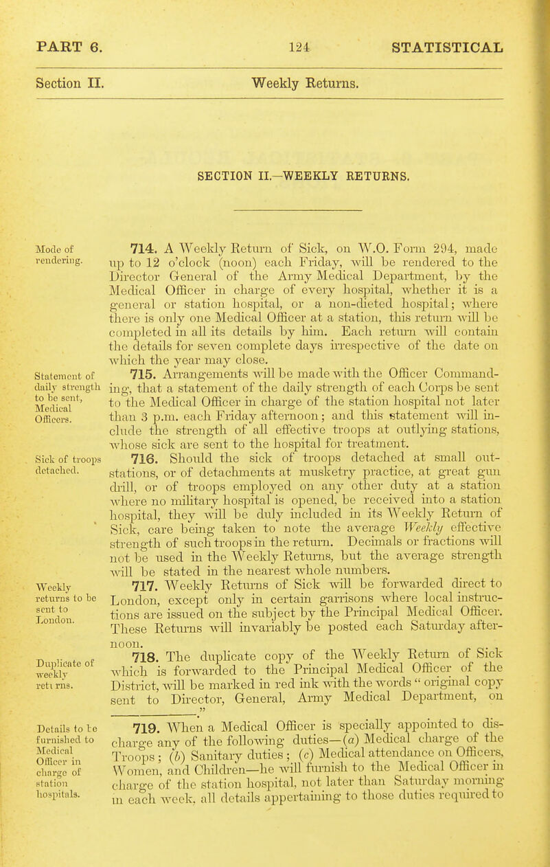 Section II. Weekly Returns. SECTION II.-WEEKLY RETURNS. Mode of veuclering. StatemoDt of daily slrciigt'li to be sent, Medical Officers. Sick of troops detached. Weekly returns to be sent to London. Dujilioate of weekly reti rns. Details to le furnished to Medical Officer in charge of station hospitals. 714. A Weekly Return of Sick, on W.O. Form 294, made up to 12 o'clock (noon) each Friday, will be rendered to the Director General of the Army Medical Department, by the Medical Officer in charge of every hospital, whether it is a general or station hospital, or a non-dieted hospital; where there is only one Medical Officer at a station, this return will be completed in all its details by hun. Each return will contain the details for seven complete days irrespective of the date on which the year may close. 715. Arrangements will be made with the Officer Command- ing, that a statement of the daily strength of each Corps be sent to the Medical Officer in charge of the station hospital not later than 3 p.m. each Friday afternoon; and this statement will in- clude the strength of all effective troops at outljoiig stations, whose sick are sent to the hospital for treatment. 716. Should the sick of troops detached at small out- stations, or of detachments at musketry practice, at great gun di'ill, or of troops employed on any other duty at a station Avhere no military hospital is opened, be received into a station hospital, they will be duly included in its Weekly Retum of Sick, care being taken to note the average WeeJdy effective strength of such troops in the return. Decimals or fractions will not be used in the Weekly Returns, but the average streng-th will be stated in the nearest whole numbers. 717. Weekly Retm-ns of Sick will be forwarded direct to London, except only in certain garrisons where local instruc- tions are issued on the subject by the Principal Medical Officer. These Retm-ns will invariably be posted each Satmxlay after- noon, o- 1 718. The duphcate copy of the Weekly Return of Sick which is forwarded to the Pruicipal Medical Officer of the District, will be marked in red ink vnth the words  original copy sent to Director, General, Army Medical Department, on 719. When a Medical Officer is specially appointed to dis- charge any of the following duties—(a) Medical charge of the Troops ; (b) Sanitary duties ; (c) Medical attendance on Officers, Women, and Childi'en—he will furnish to the Medical Officer m charge of the station hospital, not later than Saturday morning in each week, all details appertaining to those duties required to