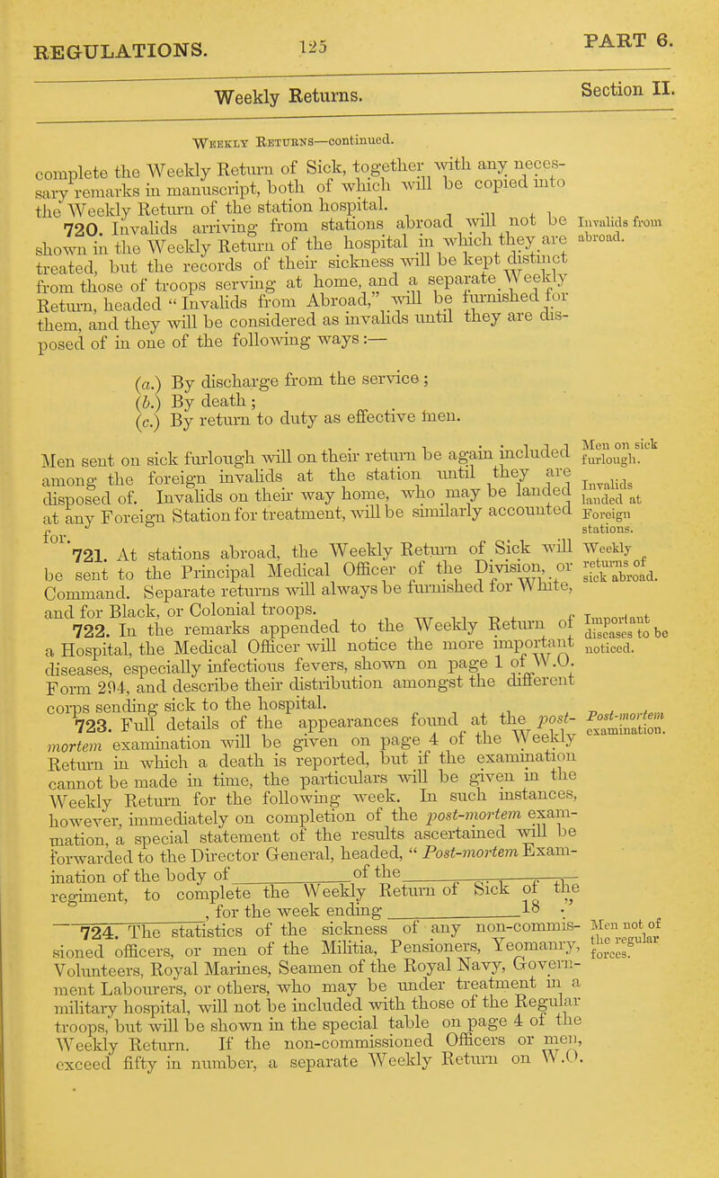 Weekly Returns. Section II. Weekly Eetitens—continued. complete the Weekly Return of Sick, together with any neccs- Ly remarks in manuscript, both of which wiU be copied mto the Weekly Return of the station hospital. ^ . .„ , , 720 liivahds arrivina; from stations abroad ^vili not be inyalids from shown i^ the Weekly Return of the hospital in which they are abroad, treated, but the records of their sickness will be kept distinct from those of troops servmg- at home, and a separate Weekly Return, headed InvaHds from Abroad, aaoII be turmshed for them, and they will be considered as mvahds imtil they are dis- posed of in one of the folloAAdng ways :— (a.) By discharge from the service ; (b.) By death; (c.) By return to duty as effective Inen, Men sent on sick furlough will on their return be again included among the foreign invahds at the station imtil they are disposed of. InvaHds on theh way home, who may be landed at any Foreign Station for treatment, AviU be simHarly accounted '721. At stations abroad, the Weekly Retm-n of Sick will be sent to the Principal Mechcal Officer of the Division or Command. Separate returns will always be furmshed tor \\ hite, and for Black, or Colonial troops. , 11 -o ^ -p 722 In the remarks appended to the Weekly Retiu-n ot a Hospital, the Medical Officer wiU notice the more important diseases, especially infectious fevers, shown on page 1 of W.O. Form 294, and describe their distribution amongst the diflerent corps sending sick to the hospital. 723. Full details of the appearances found at the posi'- mortem 'examination will be given on page 4 of the ^yeekly Retm-n in which a death is reported, but if the examination cannot be made in time, the particulars will be g-iven m the Weekly Return for the following week. In such mstances, however, immediately on completion of the post-mortem exam- mation, a special statement of the results ascertamed svili be forwarded to the Director General, headed, Pos^-morte?n Exam- ination of the body of _of the j— regmient, to complete the Weekly Return of Sick ot the , for the week ending ^lo • 724. The statistics of the sickness of any non-commis- sioned officers, or men of the Mihtia, Pensioners, Yeomanry, Vohmteers, Royal Marines, Seamen of the Royal Navy, Govern- ment Labom-ers, or others, who may be imder treatment m a mihtaiy hospital, will not be included with those of the Regular troops, but will be shown in the special table on page 4 of the AVeekly Return. If the non-commissioned Officers or men, exceed fifty in number, a separate Weekly Return on W.O. Mcu on sick furlough. Invalids lauded at Foreign stations. Weekly retm'us of sick abroad. Imporl aut diseases to be noticed. Post-mortem examination. Men not of the regular forces.