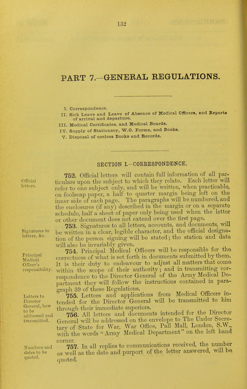 PART 7.—GENERAL REGULATIONS. I. Correspondence. II. Sick Leave and Leave of Absence of Medical Ofacers, and Eeports of arrival and departure. III. Medical Certificates, and Medical Boards. IV. Supply of Stationery, W-O. Forms, and Books, v. Disposal of useless Books and Records. Ofllcial letters. Signatures to letters, &c. Principal ]\Iedicnl Omcer's responsibility. Letters to Director General, liow to be adclreseccl and transmitted. Numbers and dates to be quoted. SECTION I.-CORRESPONDENCE. 752. Official letters will contaiu full information of all par- ticulars upon the subject to wMdi they relate. Each letter will refer to one subject only, and will be wiitten, when practicable, on foolscap paper, a half to quarter margin being left on the inner side of each page. The paragraphs will be numbered, and the enclosiu-es (if any) described in the margin or on a separate schedule, half a sheet of paper only being used when the letter or other document does not extend over the first page. 753. Signatures to all letters, accounts, and documents, will be wi-itten in a clear, legible character, and the official designa- tion of the person signing will be stated; the station and date \vill also be invariably given. 754. Principal Medical Officers will be responsible for the con-ectness of what is set forth in documents submitted by them. It is their duty to endeavour to adjust all matters that come Avithin the scope of their authority; and in transmitting cor- respondence to the Director General of the Ai-my Medical De- partment they will follow the instructions contained m para- graph 39 of these Kegulations. 755. Letters and apphcations from Medical Oliicers in- tended for the Dh-ector General will be transmitted to him through their immediate superiors. 756. All letters and documents intended for the Du-ector General wUl be addressed on the envelope to The Under Secre- tary of State for War, War Office, Pall Mall, London S.W. with the words Army Medical Department on the left hand ^°^^57 In all rephes to communications received, the number as well as the date and purport of the letter answered, will be quoted.