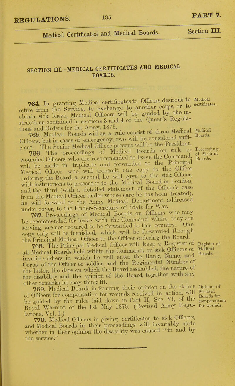 Medical Certificates and Medical Boards. Section III. SECTION III.-MEDICAL CERTIFICATES AND MEDICAL BOARDS. 764 In A-ranting Medical certificates to Officers desuroue to retire from the Service, to exchange to another coi^s, or to obtain sick leave, Medical Officers will be strnctions contained in sections 3 and 4 of the Queen s Regula- tions and Orders for the Army, 1873. ■ ^ ^ ,i ^ li/To^innl 765. Mechcal Boards will as a rule consist of three Medical Officers, but in cases of emergency, two will l;-® ^^II^^^^^^^.^ cieut The Senior Medical Officer present will be the President. 766 The proceedings of Medical Boards on sick or wounded Officers, who are recommended to leave the Command will be made in tiiphcate and forwarded to the P^-^^P^^^ Medical Officer, who wiU ti-ansmit one copy to tJ^f 1^5^^^^^ ordering the Board, a second, he will give to the sick Officei withinstiaictions to present it to the Medical Boai-d m London and the thh-d (with a detailed statement of the Officers case from the Medical Officer under whose care he has been treated), he will forward to the Army Medical Department, addi-essed. under cover, to the Under-Secretary of State for War. 767 Proceedings of Medical Boards on Officers who may be recommended for leave with the Command where they are serving, are not required to be forwarded to this country. One copy only will be fm-nished, which will be forwarded thi-ough the Principal Medical Officer to the Officer ordeiing the Board. 768 The Principal Medical Officer will keep a Re^ster ot all Medical Boards held within the Command, on sick Officers or invahd soldiers, in which he wiU enter the Rank Name and CoiTDS of the Officer or soldier, and the Regimental Number ot the latter, the date on which the Board assembled, the natme ot the disability and the opinion of the Board, together with any other remarks he may tlunk fit. _ xi i • 769. Medical Boards m formmg theu- opmion on the claims of Officers for compensation for woiuids received in action, will be guided by the rules laid down in Part 11, Sec. YI, ot the Royal WaiTant of the 1st May 1878. (Revised Army Regu- lations, Vol. 1.) „ . 1 r\JXi 770. Medical Officers in giving certificates to sick UtHcers, and Medical Boards in their proceedings will, invanably state whether in their opinion the disabihty was caused  m and by the service. Medical certificates. Medical Boards. Proceedings of Medical Boards. Eegister of Medical Boards. Opinion of Medical Boards for compensation for wounds.