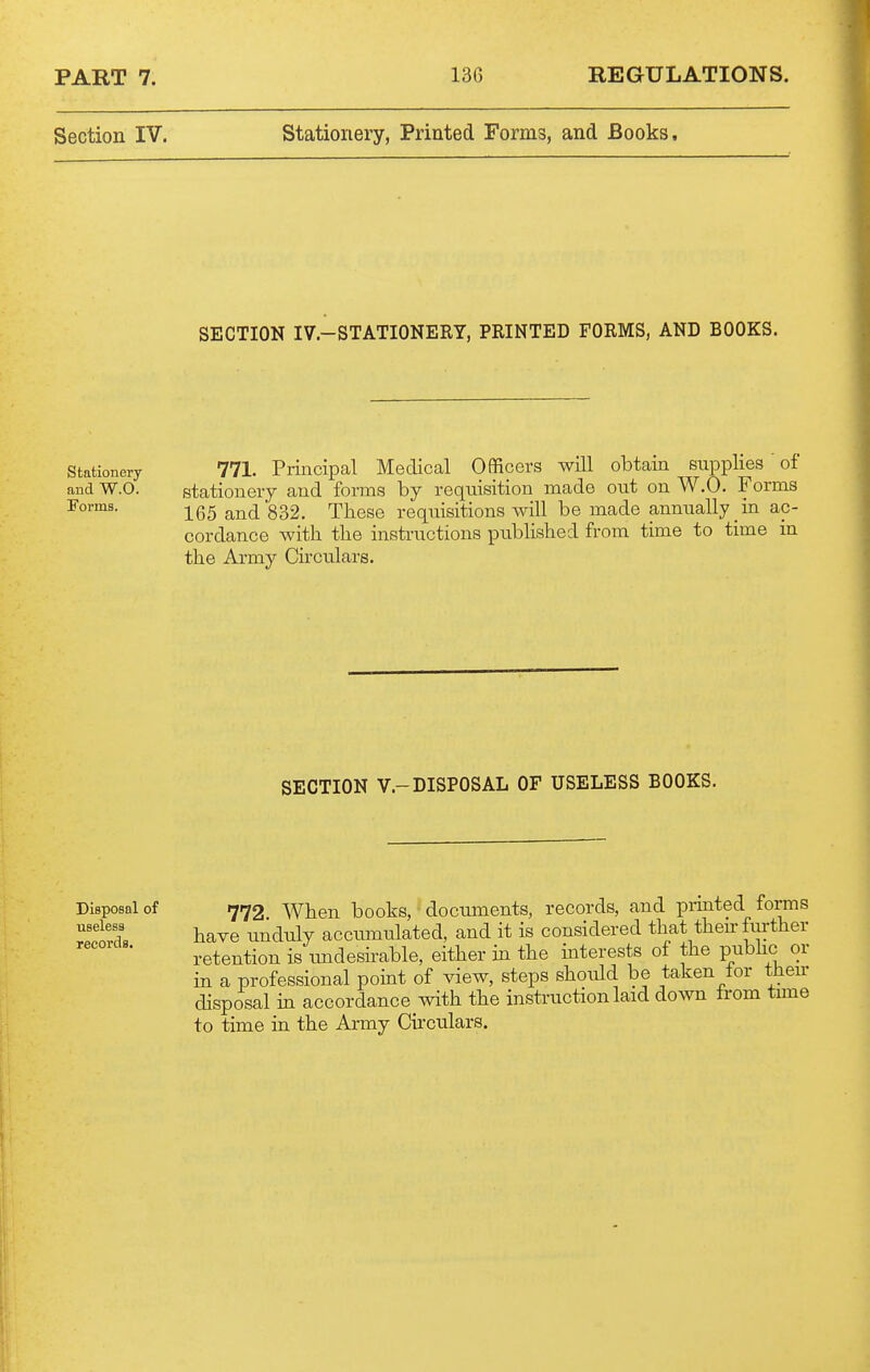 Section IV. Stationery, Printed Forms, and Books. SECTION IV.-STATIONERT, PRINTED FORMS, AND BOOKS. Stationery and W.O. Forms. 771. Principal Medical Officers will obtain supplies of stationery and forms by requisition made out on W.O. Forms 165 and 832. These requisitions will be made annually in ac- cordance with the instructions published from time to time m the Army Chculars. SECTION v.-DISPOSAL OF USELESS BOOKS. Disposal of useless records. 772 When books, documents, records, and prmted forms have unduly accumulated, and it is considered that then-ftirther retention is tmdesirable, either in the interests of the pubhc or in a professional point of view, steps should be taken lor then- disposal in accordance with the instruction laid down trom time to time in the Army Circulars.