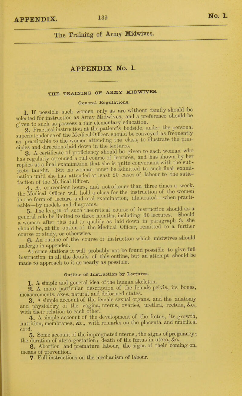 The Training of Army Midwives. APPENDIX No. 1. THE TRAINING OF ARMY MIDWIVES. General Regulations. 1 If possible such women only as are without family should be selected for instruction as Ai-my Midwives, and a preference should be 2-iven to such as possess a fair elementary education. 2 Practical instruction at the patient's bedside, under the personal supermtendence of the Medical OlBcer, should be conveyed as frequently as practicable to the women attending the class, to illustrate the prin- ciples and directions laid down in the lectures. 3 A certificate of proficiency should be given to each woman who has regularly attended a full course of lectures, and has shown by her replies at a final examination that she is quite conversant with the sub- iects tauo-ht. But no woman must be admitted to such final exami- nation until she has attended at least 20 cases of labour to the satis- faction of the Medical Officer. 4 At convenient hours, and not oftener than three times a week, the Medical Officer will hold a class for the instruction of the women in the form of lecture and oral examination, illustrated—when practi- cable—by models and diagrams. 5. The length of such theoretical course of instruction should as a general rule be limited to three months, including 36 lectures. Should a woman after this fail to qualify as laid down in paragraph 3, she should be, at the option of the Medical Officer, remitted to a fm-ther course of study, or otherwise. 6. An outline of the course of instruction which midwives should undergo is appended. ■ e u At some stations it will probably not be found possible to give tull instruction in all the details of this outline, but an attempt should be made to approach to it as nearly as possible. Outline of Instruction by Lectures. 1. A simple and general idea of the human skeleton. 2*. A more particular description of the female pelvis, its bones, measurements, axes, natural and deformed states. 3. A simple account of the female sexual organs, and the anatomy and physiology of the vagina, uterus, ovaries, urethra, rectum, &c., with their relation to each other. 4. A simple account of the development of the foetus, its growth, nutrition, membranes, &c., with remarks on the placenta and umbilical cord. 5. Some account of the impregnated uterus; the signs of pregnancy; the duration of utero-gestatiou: death of the foetus in utero, &c. 6. Abortion and premature labour, the signs of their coming on, means of prevention. 7- Full instructions on the mechanism of labour.