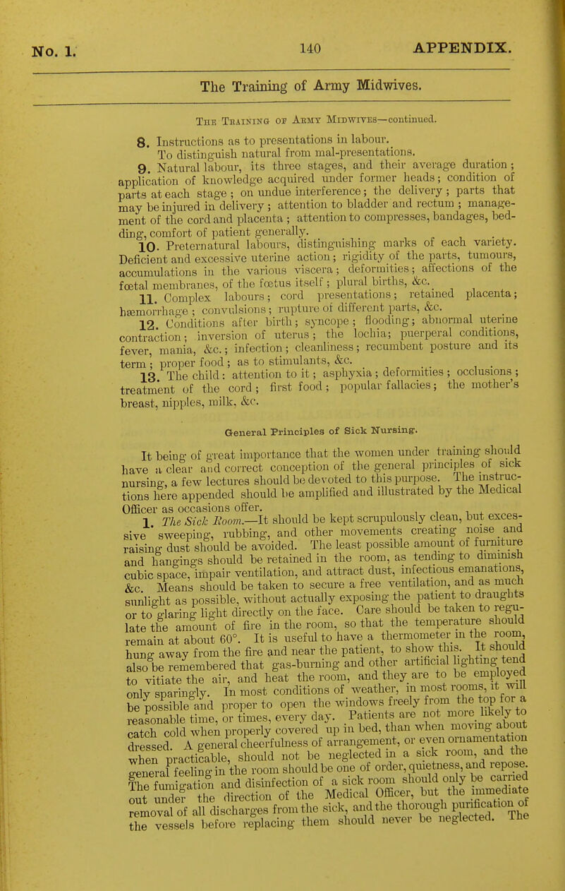 The Training of Army Midwives. The Tkaining of Aemt Midwites—continued. 8. Instructions as to presentations in labour. To distinguish natural from mal-preseutations. 9. Natural labour, its three stages, and their average duration ; application of knowledge acquired under former heads; condition of parts at each stage ; on undue mterference; the delivery ; parts that may be injured in delivery ; attention to bladder and rectum ; manage- ment of the cord and placenta ; attention to compresses, bandages, bed- ding, comfort of patient generally. 10. Preternatural labours, distinguishing marks of each variety. Deficient and excessive uterine action; rigidity of the parts, tumours, accumulations in the various viscera; deformities; affections of the foetal membranes, of the foetus itself; plural births, &c. 11. Complex labours; cord presentations; retained placenta; hEemoiVhage ; convulsions ; rupture of different parts, &c. 12 Conditions after birth; syncope; flooding; abnormal uterme contraction; inversion of uterus; the lochia; puerperal conditions, fever, mania, &c.; infection; cleanliness; recumbent posture and its term ; proper food ; as to stimulants, &c. 13 The child: attention to it; asphyxia ; deformities ; occlusions ; treatment of the cord; first food ; popular fallacies; the mother's breast, nipples, milk, &c. General Principles of Sick Nursing'. It being of great importance that the women under traming should have ii clear and correct conception of the general principles of sick nursing, a few lectures should be devoted to this purpose The instruc- tions here appended should be amplified and illustrated by the Medical Officer as occasions offer. , , , i + „ 1 The Sick Room.—It should be kept scrupulously clean, but exces- sive ' sweeping, rubbing, and other movements creatmg noise and raising dust should be avoided. The least possible amount of funuture and hangings should be retained in the room, as tendmg to dimmish cubic space, impair ventilation, and attract dust, infectious emanations, &c Means should be taken to secure a free ventilation, and as much sunlight as possible, without actually exposing the patient to draughts or to glaring light directly on the face. Care should be taken to regu- late the amount of fire 'in the room, so that the temperature should remaiu at about 60°. It is useful to have a thermometer m the room hung away from the fire and near the patient to show this. It should also be remembered that gas-burning and other artificial ^g'btog tend to vitiate the air, and heat the room, and they are to 1^^^ employed only sparingly. In most conditions of weather, in most rooms, it will be pos^^ble^Jd proper to open the windows freely from the top or a reasonable time, or times, every day. Patients are not morc_ likely to catch cold wheA properi; covered up in bed, than when moving about dressed A genei-al dieedulness of arrangement, or even ornamentation when practicable, should not be neglected in a sick room, and the General fee Sin the room should be one of order, qiuetness, and repose iSmi-ation and disinfection of a sick room should only be carried out undef the Xection of the Medical Officer, but the uumediate J^movafof a 1 cUschSges from the sick, and the thorough Pj-fication of Se ve sels before replacing them should never be neglected. The