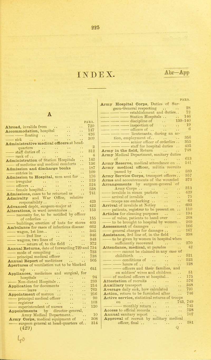 IIS DEX. Abr—App PAEA. 720 . 147 . 426 , 309 2 312 4 142 136 187 109 176 519 524 538 741 Abroad, invalids from Aocominodation, hospital floating .. sick Administrative medical officers at head- quarters staff duties of .. rank of .. Administration of Station Hospitals of medicine and medical comforts .. Admission and discharg-e tiooks entries in Admission to Hospital, msn sent for .. ii-regular officers .. female hospital.. Admissions, cases to be returned as .. Admiralty and War Office, relatiye responsibihty .. .. • • • • 423 Advanced dep6t, siu-geon-major at .. 422 Alterations, in ward inyentories .. .. 153 necessity for, to be notified by officer of orderlies .. .. • • .. 155 buildings, erection of huts for stores 403 Ambulance for cases of infectious disease 662 -wagon, 1st line.. .. .. ■ ■ 34 0 2nd line 346 wagons, two lines of .. .. .. 343 rettirn of, to the field .. .. 372 Annual Returns, date of forwarding 729 and 734 mode of compihng .. .. .. 733 principal medical officer .. .. 738 Annual Report of medicines .. .. 505 Apertures of ventilation not to be blocked up ..641 Appliances, medicines and surgical, for hospitals .. .. .. . ■ 94 Non-dieted Hospitals .. .. .. 233 Application for documents .. .. 214 • leave .. .. .. • • 762 Appointment of matron .. .. .. 256 principal medical officer .. .. 90 registrar .. .. .. .. 103 superintendent of nm-ses .. .. 120 Appointments by director-general. Army Medical Department.. .. 10 Army Corps, medical equipment of .. 308 surgeon general at head-quarters of.. 314 (429) PAEA. Ajmy Hospital Corps, Duties of Sur- geon-Greneral respecting .. .. 28 — establishment and duties.. 72 Station Hospitals .. .. 146 discipline of .. 139-140 inspection of .. .. 19 officers of .. .. .. 6 • lieutenants, during an ac- tion, employment of.. .. .. 356 senior officer of orderlies .. 355 ■ staiF for liospital duties . . 435 Army in tlie field, Eetaii-n . . .. 7 IS Army Medical Department, sanitai'y duties of 613 Army Reserve, medical attendance ou .. 511 Army medical officer, militia recruits passed by .. .. .. .. 589 Army Service Corps, transport officers .. 357 Arms and accoutrements of the wounded 373 Arrangements by siu'geon-general of Army Coi-ps .. .. .. .. 313 invalids in steam packets .. .. 429 arrival of invalids .. .. .. 75 troops are embarking .. .. .. 63 Arrival of invalids at Netley .. .. 603 patients, registrar to be present.on .. 110 Articles for cleaning piu^oses .. .. 194 of value, patients to band over .. 268 • to be brought to hospital by women.. 269 Assessment of damages .. .. .. 166 general charges for damages .. .. 167 Assistance, 3rd line of, in the field .. 398 to be given by women in hospital when sufficiently recovered .. .. 270 Attendance, medical, at parades .. 42 ■ cannot be claimed in any case of chUdbirth 521 — conditions of .. .. .. 523 hom-s of 128 • officers and their families, and on soldiers' wives and children .. 51 of medical officers at hospital.. .. 175 Attestation of recraits .. .. .. 576 Auxiliary transport .. .. .. 348 Averag-e daily sick, how calculated .. 73] Action, return to be furnished after .. 746 Active service, statistical returns of troops ou 743, 749 monthly return .. .. .. 745 Access to official records .. .. .. 758 Annual sanitary report .. .. .. 707 Approval of recruit by military medical officer, final .. .. .. .. 581 Q