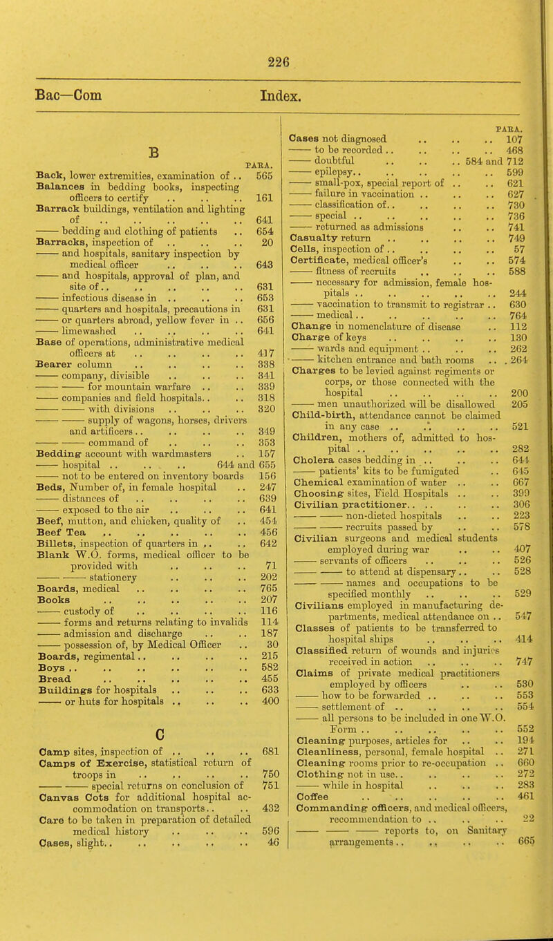 Bac—Com Index. B PABA. Back, lower extremities, examination of ., 565 Balances in bedding books, inspecting officers to certify .. .. .. 161 Barrack buildings, ventilation and lighting of 641 bedding and clothing of patients .. 654 Barracks, inspection of ,. .. .. 20 and hosjiitals, sanitary inspection by medical officer ,. .. .. 643 and hospitals, approval of plan, and site of 631 infectious disease in .. ,. .. 653 quarters and hospitals, precautions in 631 or quarters abroad, yellow fever in .. 656 limewashed .. .. .. .. 641 Base of operations, administrative medical officers at .. .. .. .. 417 Bearer column .. .. ,. .. 338 company, divisible .. .. .. 341 for mountain warfare .. .. 339 companies and field hospitals.. .. 318 with divisions .. .. .. 320 supply of wagons, horses, drivers and artificers .. .. .. .. 349 command of .. .. .. 353 Bedding: account with wardniasters .. 157 hospital .. .. ., 644 and 655 not to be entered on inventory boards 156 Beds, Number of, in female hospital .. 247 distances of .. .. .. .. 639 exposed to the air .. .. .. 641 Beef, mutton, and chicken, quality of .. 454 Beef Tea 456 Billets, inspection of quarters in .. .. 642 Blank W.O. forms, medical officer to be provided with ,. .. .. 71 — stationery .. .. .. 202 Boards, medical .. .. .. .. 765 Books 207 custody of ,. .. .. .. 116 forms and returns relating to invalids 114 admission and discharge .. .. 187 possession of, by Medical Officer ., 30 Boards, regimental.. .. .. .. 215 Boys 582 Bread .. .. .. .. .. 455 Building's for hospitals .. .. .. 633 or huts for hospitals .. .. .. 400 c Oamp sites, inspection of ,. .. .. 681 Camps of Exercise, statistical retm-n of troops in .. .. .. .. 750 special returns on conclusion of 751 Canvas Cots for additional hospital ac- commodation on transports,. .. 432 Care to be taken in preparation of detailed medical history .. .. .. 596 Causes, slight,. .. .. .. .. 46 PABA. Cases not diagnosed ., .. ., 107 to be recorded .. .. .. .. 4'68 doubtful 584 and 712 epilepsy 599 small-pox, special report of .. .. 621 failure in vaccination .. .. .. 627 classification of.. .. .. .. 730 special .. .. .. .. .. 736 returned as admissions ,. .. 741 Casualty rettirn .. .. .. .. 749 Cells, inspection of .. ,. ., .. 57 Certificate, medical officer's .. .. 574 fi-tness of recruits .. .. .. 588 necessary for admission, female hos- pitals .. .. .. .. .. 244 vaccination to transmit to registrar .. 630 medical.. .. .. .. .. 764 Change in nomenclature of disease .. 112 Charge of keys .. .. .. .. 130 wards and equipment .. .. .. 262 ■ kitchen entrance and bath rooms .. . 264 Charges to be levied against regiments or corps, or those connected vrith the hospital 200 men imauthorized wUl be disallowed 205 Child-hirth, attendance cannot be claimed in any case .. .', .. .. 521 Children, mothers of, admitted to hos- pital 282 Cholera cases bedding in .. .. .. 644 patients' kits to be fumigated .. 645 Chemical examination of water .. .. 667 Choosing sites, Field Hospitals .. .. 399 Civilian practitioner.... .. .. 306 non-dieted hospitals .. .. 223 recruits passed by .. .. 578 Civilian surgeons and medical students employed during war .. .. 407 servants of officers .. .. .. 526 to attend at dispensary.. .. 528 names and occupations to be specified monthly .. .. .. 529 Civilians employed in manufacturing de- partments, medical attendance on .. 547 Classes of patients to be transferred to hospital ships .. ,. .. 414 Classified return of wounds and injuries received in action .. .. .. 747 Claims of private medical practitioners employed by officers .. .. 530 how to be forwarded .. .. .. 553 settlement of .. .. .. .. 554 all persons to be included in one W.O. Form .. 552 Cleaning pvu-poses, articles for .. .. 194 Cleanliness, personal, female hospital .. 271 Cleaning rooms ^^rior to re-occuj)ation .. 660 Clothing not in use.. .. .. .. 272 • while in hospital .. .. .. 283 Coffee 461 Commanding officers, and medical officers, recommendation to .. .... 22 ■ reports to, on Sanitary p,rrangement3.. ., .. .. 665