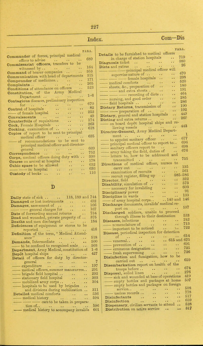 22? Index. Com—Dis PABA. Commander of forces, principal medical ofBccr to advise .. ■ • • • 689 Commissariat officers, transfers to be witnessed by Command of beaver companies .. .. 353 Communication with bead of departments 315 Compounder of medicines.. .. ■ • 171 Complaints 265 Conditions of attendance on officers .. 523 Constitution, of the Army Medical Department .. . • • • ; • 1~ Contag-ious diseases, preliminary inspection for 670 Control of hospitals .. • • • • °2 of female hospital 252 Convalescents .. ■. • • • ■ Counterfoils of reqiusitions .. • • 1'4 Cook, Feinale Hospitals 263 Cooking, examination of .. • • ■ • 618 Copies of report to be sent to principal medical oflicer .. .. • • 635 of recommendations to be sent to principal medical officer and director- general .. . . • • •• 669 Correspondence .. .. • • • • 752 Corps, medical officers doing duty with . . 330 Course ou arrival at hospital .. . • 1'8 Cubic spaee to bo allowed .. • • 632 in hospital .. • ■ • • 636 Custody of books .. •. •' • • 116 D PABA. Details to be furnished to medical officers in charge of station hospitals Diagnosis ticlset Diets and extras .. • • • • • • : principal medical officer will supervise nature of .. • female hospitals .. medical comforts sheets, &c., prepai-ation of and exti-a sheets.. recording of diets .. nursing, and good order field hospitals ... Dietary Returns, transmission of preparation of .. ; • Dietary, general and station hospitals .. Dieting and extra returns .. on board dep6t hospital ships and re- lieviug vessels Director-General, Ai-my Medical Depart- ment .. .. • • • • to appoint sanitary officer principal medical officer to report to.. sanitary officers report to army taking the field, duties of letters to, how to be addressed and transmitted . .. • • Directions of medical officer, nui-ses to carry out examination of recruits recruit register, filling up 719 380 26 470 238 520 180 191 464 285 286 190 192 443 26C 443 1 677 696 698 676 755 Daily state of sick .. .. 118, 189 and 744 Damaged or lost instruments .. .. 492 Damages, assessment of .. .. .. 166 general charges for .. .. 167 Date of forwarding annual returns . , 734 Dead and wounded, private property of .. 375 Deaths and men discharged .. .. 184 Deficienoes of equipment or stores to be reported .. .. .. .. 416 Definition of the term,  Medical Attend- ance .. 518 Demands, Intermediate .. .. •« 500 to be confined to recognised scale .. 503 Department, Army Medical, constitution of 1-6 Depot hospital ships .. .. .. 427 Detail of officers for duty by director- general .. .. .. . • 7 expenditure .. .. .. .. 197 medical officers, summer manoeuvres.. 291 brigade field hospital .. .. .. 292 stationary field hospital .. .. 303 mobihzed army corps .. .. .. 304 hospitals to be used by brigades and divisions during mobihzation .. 311 Detailed medical comforts .. .. 536 medical history .. .. .. 594 care to be taken in prepara- tion of.. .. .. .. .. 596 medical history to accompany invalids 601 . 140 and Director, field Disability, simulation of .. necejsary for invaliding Disciplinary power Discipline in wards of army hospital corps.. Discharge documents, invalids' medical re- port on Discharged soldiers, unable to proceed through illness to their destination Diseases, infectious nomenclature of important to be noticed .. 135 .. 561 585-586 .. 322 .. 573 .. 603 91 133 146 597 533 242 713 722 Disease, periodical inspection for detection of 614 venereal 615 and 675 ■ prevention of .. ■ erroneoiis designation .. - fresh supervening to be Disinfection and fumigation, how carried out Disembarkation report on health of the troops before .. . • • • • • Disposal, soiled linen .. • • • • sick and wounded at base of operations empty bottles and packages at home empty bottles and packages on foreign service.. .. • • • • • • useless records .. Disinfectants . • . • • • • • Disinfection Dispensary, civilian servants to attend .. Distribution on active service .. .. 691 725 726 659 674 276 419 507 508 778 517 659 528 317