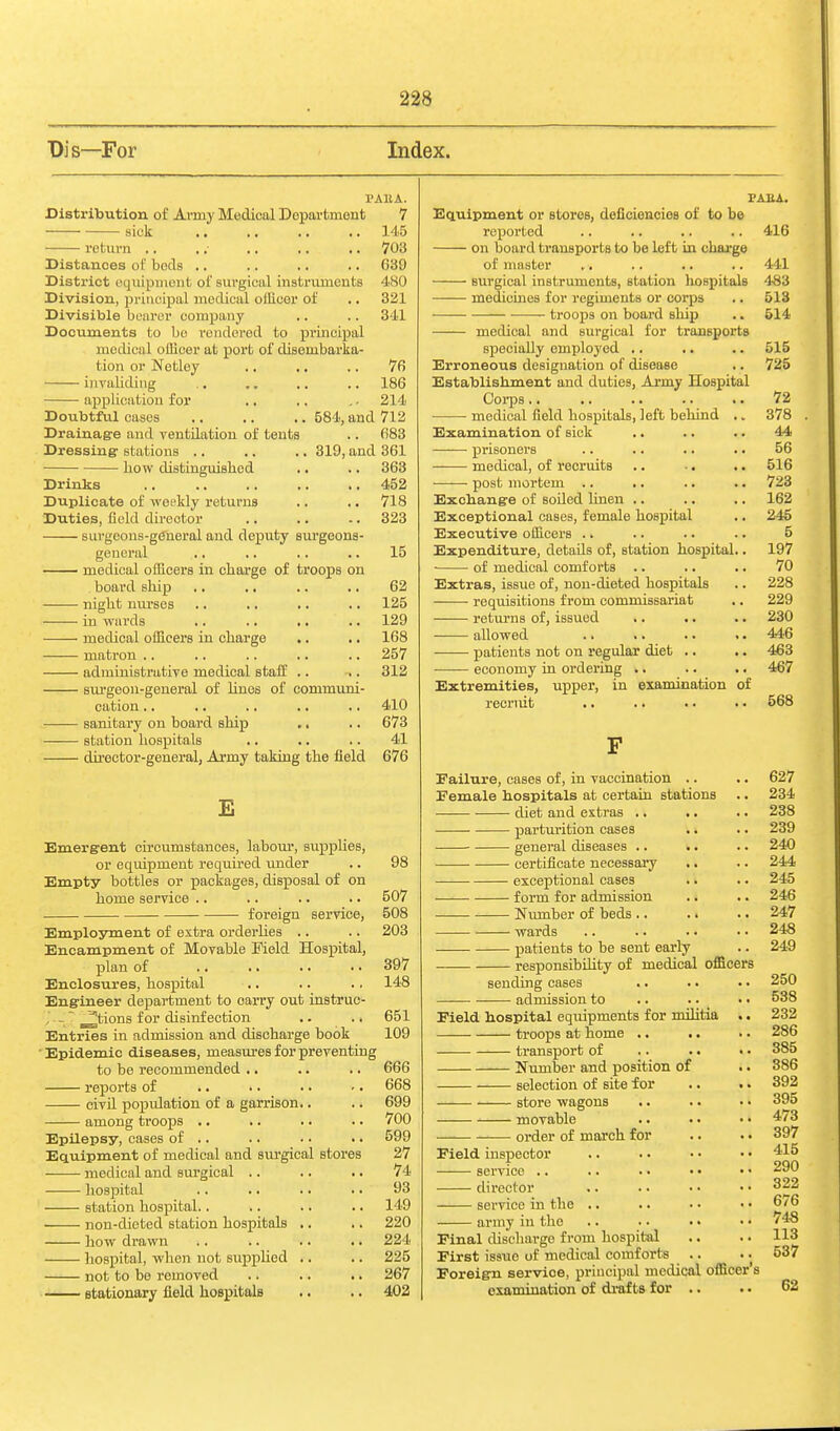 Dis—For Index. Distribution of Army Medical Department sick return PAllA. 7 145 703 C39 480 321 341 Distances of beds .. District equipment of sm'gical instruments Division, principal medical officer of Divisible bearer company Documents to be rendered to principal medical officer at port of disembarka- tion or Netley .. .. .. 76 invaliding .. .. .. .. 186 application for .. .. . - 214 Doubtful cases 584, and 712 Drainage and yentdation of tents .. 683 Dressing stations .. .. .. 319, and 361 how distinguished .. .. 363 Drinks .. .. .. .. .. 452 Duplicate of weekly returns .. .. 718 Duties, field du-ector .. .. -. 323 siirgeons-g(5neral and deputy sui'geons- general .. .. .. .. 15 medical officers in charge of troops on board ship .. .. .. .. 62 night mu'ses .. .. .. .. 125 in wards .. .. .. .. 129 medical officers in charge .. .. 168 matron .. .. .. .. .. 257 admiuistratiTe medical staff .. .. 312 BUi'geon-general of linos of communi- cation .. ,. .. .. .. 410 sanitary on board ship ., .. 673 station hospitals .. .. .. 41 du'ector-general, Army taking the field 676 E Emergent circumstances, labour, supplies, or equipment required under .. 98 Empty bottles or packages, disposal of on home service .. .. .. .. 507 foreign service, 508 Employment of extra orderhes .. .. 203 Encampment of Movable Field Hospital, plan of .. .. .. .. 397 Enclosures, hospital .. .. .. 148 Engineer department to carry out instruc- ~ ^tions for disinfection .. .. 651 Entries in admission and discharge book 109 Epidemic diseases, measm-es for preventing to be recommended ,. .. .. 666 reports of .. .. .. ■. 668 ciyU population of a garrison.. .. 699 among troops .. .. .. .. 700 Epilepsy, cases of .. .. ■ • .. 599 Equipment of medical and surgical stores 27 medical and surgical .. .. .. 74 hospital .. .. .. .. 93 station hospital.. .. .. .. 149 non-dieted station hospitals .. .. 220 how drawn .. .. .. .. 224 hospital, when not supphed .. .. 225 not to bo removed .. .. .. 267 stationary field hospitals .. .. 402 PAEA. Equipment or stores, deficiencioB of to be reported .. .. .. .. 416 on board transports to be left in charge of master .. .. .. .. 441 surgical instruments, station bospitalB 483 medicmes for regiments or corps .. 513 troops on board sliip .. 514 medical and surgical for transports specially employed .. .. .. 515 Erroneous designation of disease .. 725 Establishment and duties, Army Hospital Corps 72 medical field hospitals, left behind .. 378 Examination of sick .. .. .. 44 ■ prisoners .. .. .. .. 56 medical, of recruits .. ■. .. 516 post mortem .. .. .. .. 723 Exchange of soded linen .. .. .. 162 Exceptional cases, female hospital ., 245 Executive officers .. .. .. .. 5 Expenditure, detads of, station hospital.. 197 of medical comforts .. .. .. 70 Extras, issue of, non-dieted hospitals .. 228 requisitions from commissariat .. 229 returns of, issued .. .. .. 230 allowed .. .. .. .. 446 patients not on regular diet .. .. 463 economy in ordering .. .. .. 467 Extremities, upper, in examination of recruit ,. .. .. .. 568 Failure, cases of, in vaccination .. .. 627 Female hospitals at certain stations .. 234 diet and extras .. .. .. 238 parturition cases .. .. 239 general diseases .. .. .. 240 certificate necessary .. .. 244 exceptional cases .. .. 245 form for admission .. .. 246 Nvunber of beds .. .. .. 247 wards .. .. .. •. 248 patients to be sent early .. 249 responsibility of medical officers sending cases .. .. • • 250 admission to .. .. _ ■. 538 Field hospital equipments for militia .. 232 troops at home .. .. .. 286 transport of .. .. • • 385 Number and position of .. 386 selection of site for .. .. 392 store wagons .. .. . • 395 ' movable .. •. • • 473 order of march for .. .. 397 Field inspector .. .. . • • • 415 - 290 322 676 748 Final discharge f iom hospital .. .. 113 First issue of medical comforts .. .. 537 Foreign service, principal medical officer's examination of drafts for .. .. 62 service .. director service in the army in the