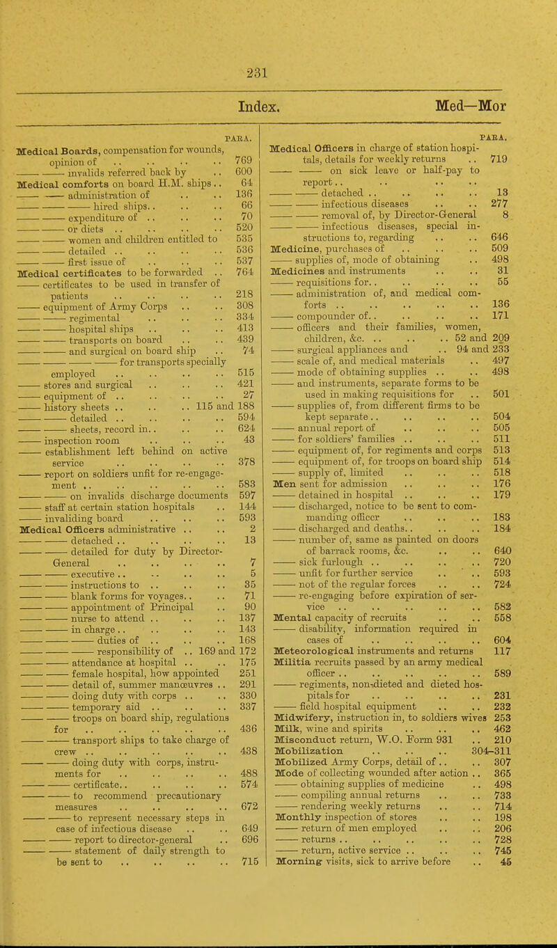 Index. Med—Mor PABA. Medical Boards, compensation for ivounds, opinion of .. .. • • • ■ 769 invalids referred back by .. 600 Medical comforts on board H.M. ships .. 64 administration of .. .. 136 hired ships., .. .. 66 expenditure of .. .. .. 70 or diets 520 women and childi-eni entitled to 535 detailed 536 first issue of .. .. .. 537 Medical certificates to be forwarded .. 764 certificates to be used in transfer of patients .. .. .. • • 218 equipment of Army Corps .. .. 308 regimental .. .. .. 334 hospital ships .. .. .. 413 transports on board .. .. 439 and siu'gical on board ship .. 74 for transports specially employed .. .. .. .. 515 stores and surgical .. .. .. 421 equipment of .. .. .. • • 27 Hstory sheets .. .. .. 115 and 188 detailed 594 sheets, record in.. .. .. 624 inspection room .. .. .. 43 establishment left behind on active service .. .. • • • • 378 report on soldiers unfit for re-engage- ment ,. .. .. .. .. 583 on invalids discharge docimients 597 staff at certain station hospitals .. 144 invaliding board .. .. .. 593 Medical OfiB.oers administrative .. .. 2 detached .. .. .. .. 13 detailed for duty by Director- General .. .. .. .. 7 executive .. ■ - .. .. 5 instructions to .. .. .. 35 blank forms for voyages.. .. 71 appointment of Prinoifial .. 90 nurse to attend .. .. .. 137 in charge .. .. .. .. 143 duties of .. .. .. 168 responsibiUty of .. 169 and 173 attendance at hospital .. .. 175 female hospital, how appointed 251 detail of, summer manosuvres .. 291 doing duty vrith corps .. .. 330 temporary aid .. .. .. 337 troops on board ship, regulations for 436 transport ships to take charge of crew .. .. .. .. .. 438 doing duty with corps, instru- ments for .. .. .. .. 488 certificate.. .. .. .. 574 to recommend precautionary measures .. .. .. .. 672 to represent necessary steps in case of infectious disease .. .. 649 report to director-general .. 696 statement of daily strength to be sent to .. .. .. .. 715 PAEA. Medical Ofllcers in charge of station hospi- tals, details for weekly returns .. 719 on sick leave or haK-pay to report.. detached .. .. .. .. 13 infectious diseases .. .. 277 removal of, by Du'cctor-General 8 infectious diseases, special in- sti'uctions to, regarding .. .. 646 Medicine, purchases of .. .. .. 509 supplies of, mode of obtaining .. 498 Medicines and instruments .. .. 31 requisitions for.. ,. .. .. 55 administration of, and medical com- forts .. ,. .. .. .. 136 compounder of.. .. .. .. 171 officers and theu' families, women, chUdren, &c 52 and 209 surgical appliances and .. 94 and 233 scale of, and medical materials .. 497 mode of obtaining suppUes .. .. 498 and instruments, separate forms to be used in making requisitions for .. 501 suppUes of, from different fii-ms to be kejjt separate .. .. .. .. 504 annual re^Dort of .. .. .. 505 for soldiers' famihes .. .. .. 511 equipment of, for regiments and corps 513 equipment of, for troops on board ship 514 supply of, limited .. .. .. 518 Men sent for admission .. ,. .. 176 detained in hospital .. .. .. 179 discharged, notice to be sent to com- manding officer .. .. .. 183 discharged and deaths.. .. ,, 184 number of, same as painted on doors of barrack rooms, &c. .. .. 640 sick furlough .. ,. .. .. 720 unfit for fui'ther service .. ' .. 593 not of the regular forces .. .. 724 re-engaging before expii-ation of ser- vice 582 Mental capacity of recruits .. .. 558 disability, information required in cases of .. .. .. ,. 604 Meteorological instruments and returns 117 Militia recruits passed by an army medical officer 589 regiments, non-.dieted and dieted hos- pitals for .. .. .. .. 231 field hospital equipment ,. ,. 232 Midwifery, instruction in, to soldiers vrives 253 Milk, wine and spu'its .. .. .. 462 Misconduct retvu:n, W.O. Foi-m 931 .. 210 MobiUzation 304-311 Mobilized Army Corps, detail of .. .. 307 Mode of collecting womided after action .. 365 obtaining supphes of medicine .. 498 compiling annual returns .. .. 738 rendering weekly retui-ns .. .. 714 Monthly inspection of stores .. .. 198 return of men employed .. .. 206 returns .. .. ,. .. .. 728 return, active service .. .. .. 745 Morningr visits, sick to arrive before .. 45