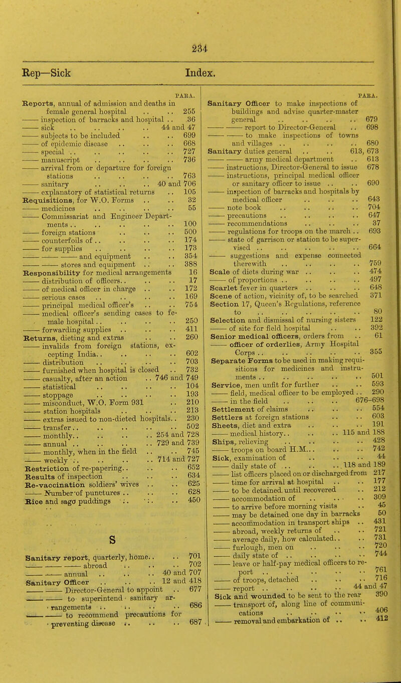 Rep—Sick Index. 3? ABA. Keports, annvial of admission and deaths in female general liospitnl ■. .. 255 inspection of barraoks and hospital .. .36 sick .. .. ,. .. 4A and 47 subjects to be included .. .. 699 • of epidemic disease .. .. .. 668 —— special 727 manuscript .. .. .. .. 736 arrival from or departure for foreign stations ■ sanitary ■ explanatory of statistical returns Requisitions, for W.O. Forms medicines ■ • Commissariat and Engineer Depart- ments .. foreign stations counterf oils of .. for BuppUes ■ and equipment 763 40 and 706 105 32 55 • stores and equipment Responsibility for medical arrangements distribution of ofBcers.. of medical officer in charge .. serious cases principal medical officer's medical officer's sending cases to fe- male hospital.. forwarding supplies RetTirns, dieting and extras invaUds from foreign stations, ex- cepting India.. distribution furnished when hospital is closed casualty, after an action statistical stoppage misconduct, W.O. Form 931 station hospitals 100 500 174 173 354 388 16 17 172 169 754 250 411 260 602 703 V33 746 and 749 104 193 210 213 extras issued to non-dieted hospitals transfer.. monthly.. annual .. monthly, when in the field weekly ;. Restriction of re-papering.. Results of inspection Re-vaccination soldiers' wives NTimber'of punctures .. Rice and sago puddings s 230 502 254 and 728 729 and 739 .. 745 714 and 727 .. 652 .. 634 .. 625 .. 628 .. 450 Sanitary report, quarterly, home. ■ abroad .. 701 .. 702 40 and 707 Sanitary Officer 12 and 418 • Director-General to appoint .. 677 superintend • sanitary ar- i. .. .. 686 precautions for • preventing disease <. . • • • 687 ■ annual to • rangements to recommend FAB A. Sanitary Officer to make uispections of buildings and advise quarter-master general .. .. .. .. 679 report to Director-General .. 698 to make inspections of towns and villages .. .. .. .. 680 Sanitary duties general .. .. 613, 673 army medical department .. 613 instructions. Director-General to issue 678 instructions, principal medical ofBcer or sanitary officer to issue .. .. 690 inspection of baiTaoks and hospitals by medical officer .. .. .. 643 note book .. .. .. .. 704 precautions .. .. .. .. 647 recommendations .. .. .. 37 regulations for troops on the march .. 693 state of garrison or station to be super- vised .. .. .. .. .. 664 suggestions and expense connected therewith 759 Scale of diets diu-iug war .. .. .. 474 of proportions .. .. .. .. 497 Scarlet fever in quarters .. .. .. 648 Scene of action, vicinity of, to be searched 371 Section 17, Queen's Ecgulations, reference to .. 80 Selection and dismissal of nursing sisters 122 of site for field hospital .. .. 392 Senior medical officers, orders from .. 61 officer of orderlies. Army Hospital Corps .. .. .. .. .. 355 Separate Forms to be used in making requi- sitions for medicines and instru- ments .. .. .. .. • • 501 Service, men unfit for further .. .. 593 field, medical officer to be employed .. 290 in the field 676-698 Settlement of claims .. .. . • 554 Settlers at foreign stations .. .. 603 Sheets, diet and extra .. .. • ■ 191 ■ medical history.. .. .. 115 and 188 428 742 Sick, examination of .. . ■ • • 44 daily state of 118 and 189 hst officers placed on or discharged from 217 time for arrival at hospital .. .. 177 to be detained, until recovered .. 212 accommodation of .. 309 to arrive before morning visits .. 46 may be detained one day in barracks 50 accommodation in transport ships .. 431 abroad, weekly returns of .. . • 721 average daily, how calculated.. furlough, men on daily state of .. leave or half-pay medical officers to re- port of troops, detached report Ships,, reheving troops on board H.M.. 731 720 744 761 .. 716 44 and 47 Sick and wounded to be sent to the rear 390 transport of, along Ime of communi- cations .. removal and embarkation of .. • • 412