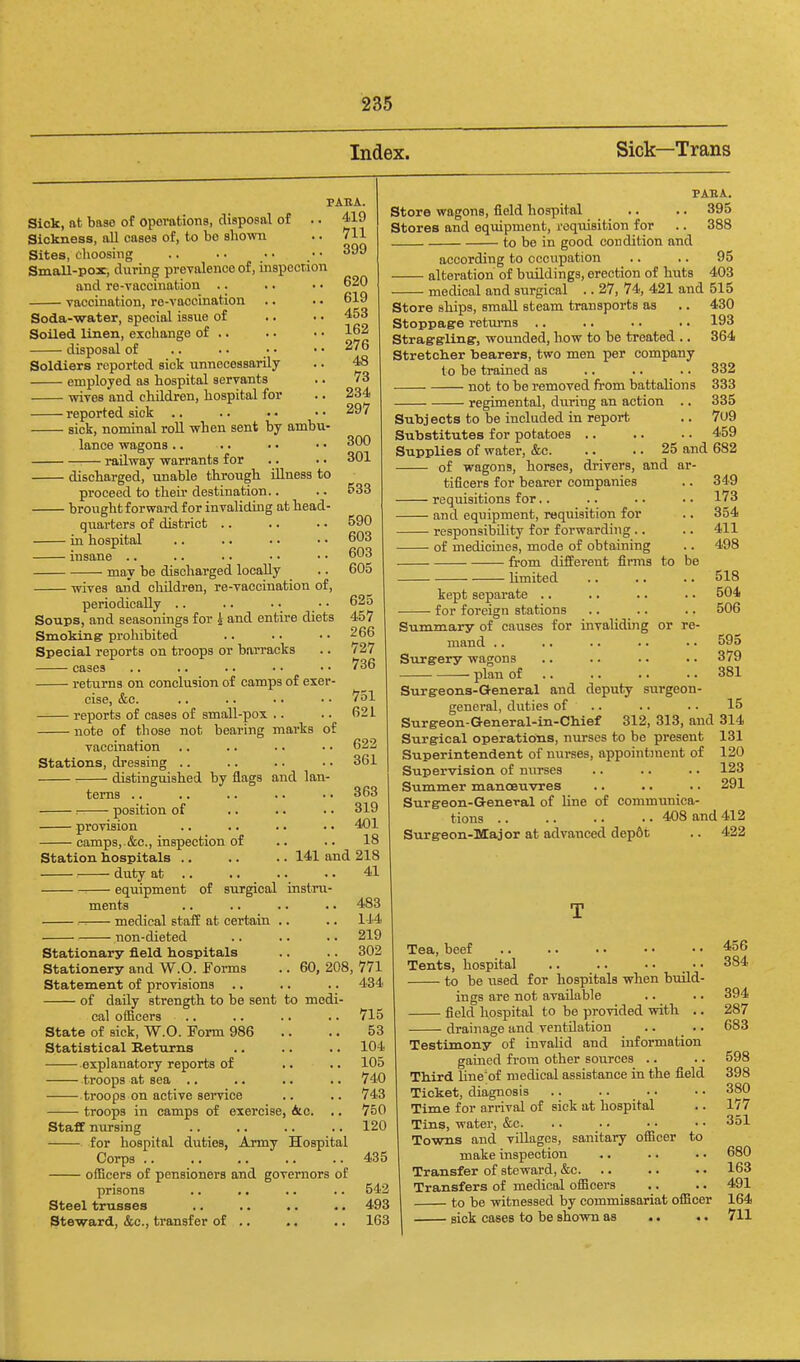 Index. Sick—Trans Sick, at base of opeTations, disposal of .. Sickness, all cases of, to be shown Sites, choosing Small-pox, during prevalence of, inspection and re-vaccination .. vaccination, re-vaccination Soda-water, special issue of Soiled linen, exchange of .. disposal of Soldiers reported sict unnecessarily employed aa hospital servants wives and children, hospital for reported sick .. sick, nominal roll when sent by ambu- lance wagons.. railway warrants for discharged, unable through illness to proceed to their destination.. brought forward for invaliding at head- quarters of district .. in hospital insane .. may be discharged locally wives and children, re-vaccination of, periodically .. Soups, and seasonings for h and entire diets Smoking: prohibited Special reports on troops or barracks cases returns on conclusion of camps of exer- cise, &c. reports of cases of small-pox .. note of those not bearing marks of vaccination Stations, dressing .. distinguished by flags and lan- PAEA. 419 711 399 620 619 453 162 276 48 73 234 297 300 301 533 590 603 603 605 625 457 266 727 736 751 621 622 361 PAEA. Store wagons, field hospital .. .. 395 Stores and equipment, requisition for .. 388 to be in good condition and according to occupation .. .. 95 alteration of buildings, erection of huts 403 medical and surgical .. 27, 74, 421 and 515 Store ships, small steam transports as .. 430 Stoppage returns .. .. .. .. 193 Straggrling:, wounded, how to be treated .. 364 Stretclier tiearers, two men per company terns position of provision • camps, &c., inspection of Station hospitals : duty at • equipment 363 .. 319 .. 401 18 141 and 218 41 of surgical instru- ments -. medical staff at certain non-dieted 60, 208 Stationary field hospitals Stationery and W.O. Foi-ms Statement of provisions .. of daily strength to be sent to medi- cal officers State of sick, W.O. Eorm 986 Statistical Keturns explanatory reports of troops at sea .. troops on active service troops in camps of exercise, &c. .. Staff nursing for hospital duties, Army Hospital Corps .. officers of pensioners and governors of prisons Steel trusses Steward, &c., transfer of .. to be tmined as not to be removed fi-om battalions • regimental, during an action .. 332 333 335 Subjects to be included in report .. 7u9 Substitutes for potatoes .. .. .. 459 Supplies of water, &c. .. .. 25 and 682 of wagons, horses, drivers, and ar 483 114 219 302 771 434 715 53 104 105 740 743 750 120 435 542 493 163 tificers for bearer companies • requisitions for.. - and equipment, requisition for - responsibility for forwarding .. - of medicines, mode of obtaining from different fimis to be limited 349 173 354 411 498 518 504 506 kept separate .. for foreign stations Summary of causes for invaliding or re- mand .. .. .. .. .. 595 Surgery wagons .. .. .. .. 3/9 plan of .. .. .. • • 381 Surg-eons-General and deputy surgeon- general, duties of .. .. .. 15 Surgeon-General-in-Chief 312, 313, and 314 Surgical operations, nurses to be present 131 Superintendent of nurses, appointment of 120 Supervision of nurses .. .. .. 123 Summer manoeuvres .. .. .. 291 Surgeon-General of line of communica- tions 408 and 412 Surgeon-Major at advanced dep6fc .. 422 Tea, beef Tents, hospital .. .. • • _ • • to be used for hospitals when build- ings are not available field hospital to be provided with .. drainage and ventilation .. .. Testimony of invalid and information gained from other sources .. Third line'of medical assistance in the field Ticket, diagnosis .. .. .. Time for arrival of sick at hospital Tins, water, &c. Towns and villages, sanitary officer to make inspection Transfer of steward, &c. Transfers of medical officers to be witnessed by commissariat officer sick cases to be shown as .. .. 456 384 394 287 683 598 398 380 177 351 680 163 491 164 711