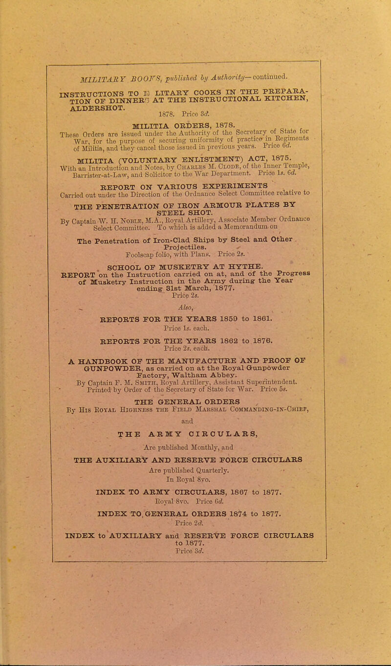 MILITARY BOOKS, ^ublisJied bi/ Authoriti/—contmnei. INSTRUCTIONS TO 10 LITARY COOKS IN THE PREPARA- TiSj OF DINNER-. AT THE INSTRUCTIONAL KITCHEN, ALDERSHOT. 1878. Prico 3c?. MILITIA ORDERS, 1878. , r These Orders are issued imder the Authority of the Secretary of btate tor War, for the purpose of secm-ing uniformity of practice m_ Kegimeuts of Militia, and they cancel those issued in previous years. Price bd. MILITIA (VOLUNTARY ENLISTMENT) ACT, 1875. With an Introduction and Notes, by Ohables M. Olode, of the Inner Temple, Barrister-at-Law, and Solicitor to the War Depai-tment. Price Is. Get. REPORT ON VARIOUS EXPERIMENTS Carried out under the Direction of the Ordnance Select Committee relative to THE PENETRATION OF IRON ARMOUR PLATES BY STEEL SHOT. By Captain W. H. Noble, M.A., Royal Artillery, Associate Member Ordnance Select Oommittee. To which is added a Memorandum on The Penetration of Iron-Clad Ships by Steel and Other Projectiles. Foolscap folio, with Plans. Price 2s. SCHOOL OF MUSKETRY AT HYTHE. REPORT on the Instruction carried on at, and of the Progress of Musketry Instruction in the Army during the Year ending 31st March, 1877. Price 2s. Aho, REPORTS FOR THE YEARS 1850 to 1861. Price Is. each. REPORTS FOR THE YEARS 1862 to 1876. Price 2s. each. A HANDBOOK OP THE MANUFACTURE AND PROOF OF GUNPOWDER, as carried on at the Royal Gunpowder Factory, Waltham Abhey. By Captain F. M. Smith, Koyal Artillery, Assistant Superintendent. Printed by Order of the Secretary of State for War. Price 5s. THE GENERAL ORDERS By His Eoyal Highness the Field M^veshal Commanding-in-Chiep, and THE ARMY CIRCULARS, Are published Monthly, and THE AUXILIARY AND RESERVE FORCE CIRCULARS Are published Quarterly. In Eoyal 8vo. INDEX TO ARMY CIRCULARS, 1867 to 1877. Eoyal 8vo. Price 6(7. INDEX TO. GENERAL ORDERS 1874 to 1877. ' Price 2fA INDEX to AUXILIARY and RESERVE FORCE CIRCULARS to 1877. Prico 3d.