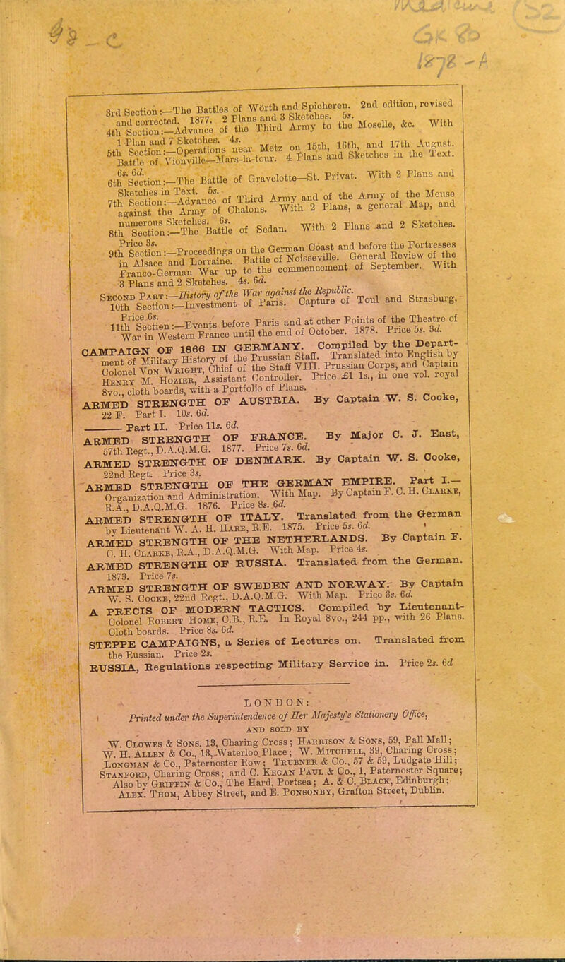 3rd Section :-Tli6 Battles of Wartl. and Spjchoreu 2nd edition, revised lffi^!ldSc^r^^S?--Mosone..e. Wit. 1 riau and 7 Skotclies. 4s. , , ^^uRUst. G 6th '^'■•settion:-The Battle of Gravelotte-St. Privat. With 2 Plans and Sketches in Text. 5*. ^ of jje.^se ^'t.Srirl^-^^^:f°Sni^«2%l^ a gen^eral Map, and StHSnf^S BatUe of Sedan. With 2 Plans and 2 Sketches. Otf1^ttn:_Proceedings on^^Oer.^^^^^^^^^ tlZ'lTZ %^::%eZiu°^T% r^et—ment of September. With ■3 Plans and 2 Sketches. 4s. Gd. 1 la's.Si» -Event, tafor. P.ra .»d otb.r Poml. of the Tto.lre oi W» in Weetem Fr»=» «ntil lh« end of Ootober. 1878. Pnoo 5.. 3J. 8vo., cloth boards, with a Portfolio of Plans. „ „ „ ^ ABMBD STRENGTH OF AUSTRIA. By Captain W. S. Cooke, 22 r. Part I. 10s. 6rf. Part II. Price Us. 6d . „ t -c * ARMED STRENGTH OP FRANCE. By Major C. J. East, 67thRegt.,D.A.Q.M.G. 1877. Price/s. 6rf. , . „ ARMED STRENGTH OE DENMARK. By Captain W. S. Cooke, 22nd Kegt. Price 3s. .r, -r A-RTVT-R-n St-RENGTH OE the GERMAN EMPIRE. Part I.— ^^rgfnizS afd Snrsfration. With Map. By Captain P. 0. H. Clai.kb, E.A., D.A.Q,.M.G. 1876. Price 8s. 6d. ARMED STRENGTH OF ITALY. Translated from tHe German by Lieutenant W. A. H. Hare, RE. 1875. Price 5s. Crf. ARMED STRENGTH OP THE NETHERLANDS. By Captain P. C n Clakke, I!.A., D.A.Q.M.G. With Map. Price 4s. ARMED STRENGTH OP RUSSIA. Translated from the German. 1873. Price 7s. ^ ^ „ j_ ■ ARTSIED STRENGTH OP SWEDEN AND NORWAY.- By Captain W. S. CooiCE, 22nd Kegt., D.A.Q.M.G. With Map. Price 33. 6rf. A PRECIS OP MODERN TACTICS. Compiled by Lieutenant- Colonel KOBEHT Home, C.B., K.E. In Koyal 8vo., 244 pp., with 26 Plans. Cloth boards. Price 8s. 6d. STEPPE CAMPAIGNS, a Series of Lectures on. Translated from the Russian. Price 2s. RUSSIA, Regulations respecting: Military Service in. Price 2s. Gd LONDON: . Printed wider the Superintendence of Her Maje$ty's Stationery Office, AND SOLD BY W Clo-wes & Sons, 13, Charing Cross; Haemson & Sons, 59, Pall Mall; W. H. Allen & Co., 13,,Waterloo Place; W. Mitchell, 39, Charmg Cross; Longman & Co., Paternoster Kow; Thubneb, & Co., 57 & 59, Ludgate Hill; Stanpord, Charing Cross; and C. Kegan Paul & Co., 1, Paternoster Square; Also by Gbipfin & Co., The Hard, Portsea; A. & C. Black, Edinburgh; Alex. Thom, Abbey Street, and E. Ponbonbt, Grafton Street, Dubhn.