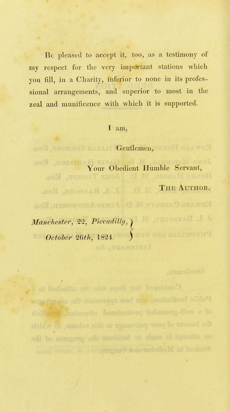 Be plcaseil to accept it, too, as a testimony of my respect for the very important stations which you fill, in a Charity, inferior to none in its profes- sional arrangements, and superior to most in the zeal and munificence with which it is supported. I am, Gentlemen, Your Obedient Humble Servant, The Author. Manchester, 22, Piccadilly, October 26th, 1824.