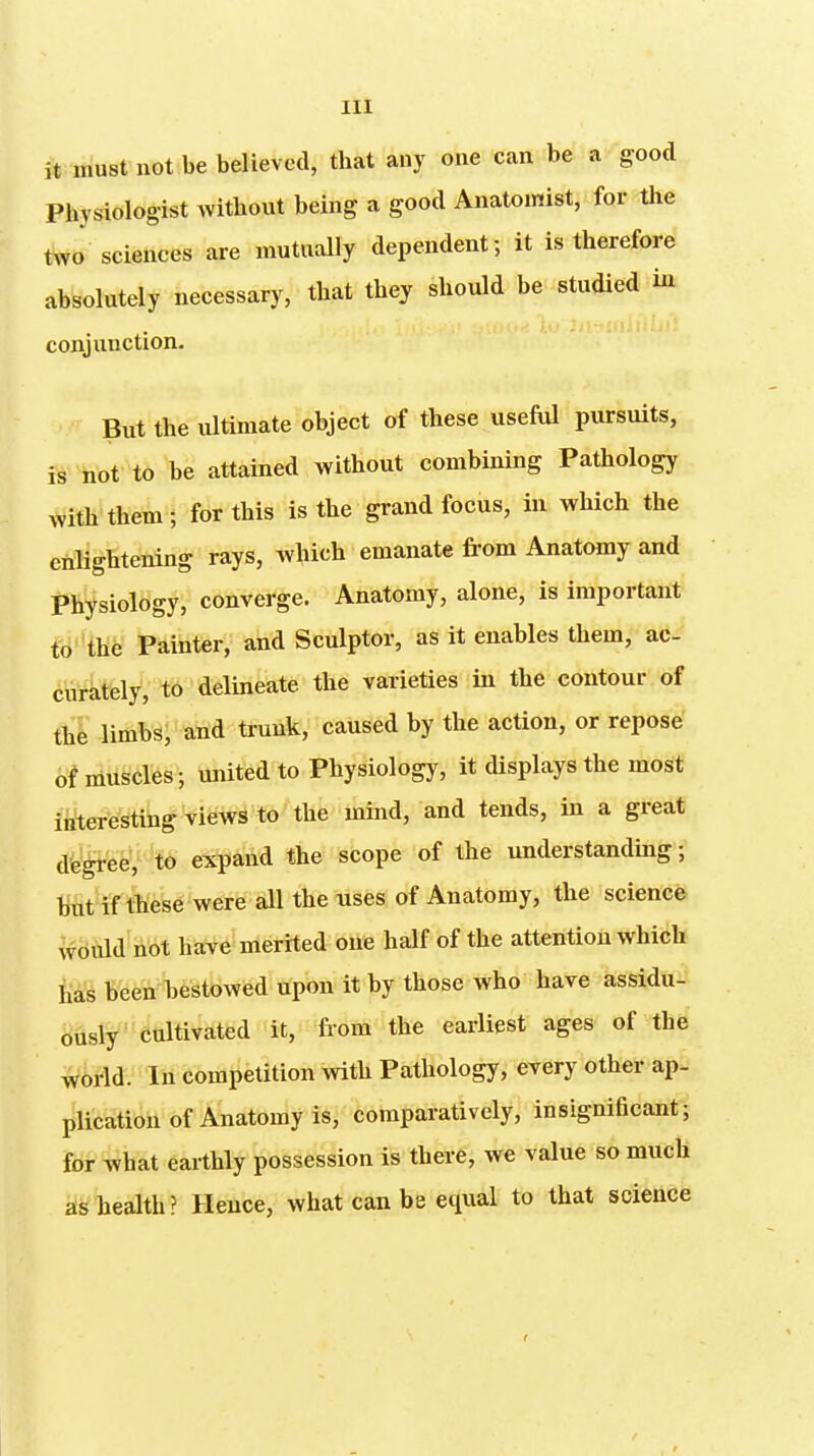 it must not be believed, that any one can be a good Physiologist without being a good Anatomist, for the two sciences are mutually dependent; it is therefore absolutely necessary, that they should be studied in conjunction. But the ultimate object of these useful pursuits, is hot to be attained without combining Pathology with them ; for this is the grand focus, in which the enlightening rays, which emanate fi-om Anatomy and Physiology, converge. Anatomy, alone, is important W'the Painter, and Sculptor, as it enables them, ac- curately, to delineate the varieties in the contour of the limbs, and trunk, caused by the action, or repose of muscles; united to Physiology, it displays the most interesting views to the mind, and tends, in a great dte'^eeV 't6 expand the scope of the understanding; but if these were all the uses of Anatomy, the science ivduld not have merited one half of the attention which has been bestowed upon it by those who have assidu- ously' cultivated it, from the earliest ages of the world. In competition with Pathology, every other ap- plication of Anatomy is, comparatively, insignificant; for what eaithly possession is there, we value so much as liealth? Hence, what can be equal to that science