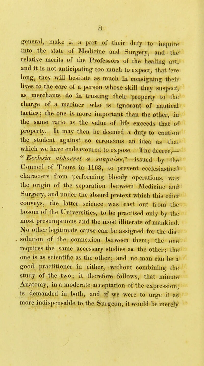 j^eneral, make it a part of their duty to inquire into the state of Medicine and Surgery, and the*^' relative merits of the Professoi-s of the healing ait,^ and it is not anticipating too much to expect, that 'ere long, they will hesitate as much in consigning their lives to the care of a person whose skill they suspect, as merchants do in trusting their property to the charge of a mariner who is ignorant of nautical tactics; the one is more important than the other, in the same ratio as the value of life exceeds that of property. It may then be deemed a duty to caution the student against so erroneous an idea as that which we have endeavoured to expose. The decree, ■'•  Ecclesia ahhorret a sanguine;''—issued by the^ Comicil of Tours in 1163, to ijrevent ecclesiastical characters from performing bloody operations, was the origin of the separation between Medicine and Sui-geiy, and under the absurd pretext which this edict conveys, the latter science was cast out from tber bosom of the Universities, to be practised only by the most presumptuous and the most iEiterate of mankind. No other legitimate cause can be assigned for the dis- solution of the comiexion between them; the one requii-es the same accessary studies as the other; the one is as scientific as the other; and no man can be a good practitioner in either, without combining the study of the two; it therefore follows, that minute Anatomy, in a moderate acceptation of the expression, is demanded in both, and if we were to urge it as more indispensable to the Surgeon, it Avould l>e merely