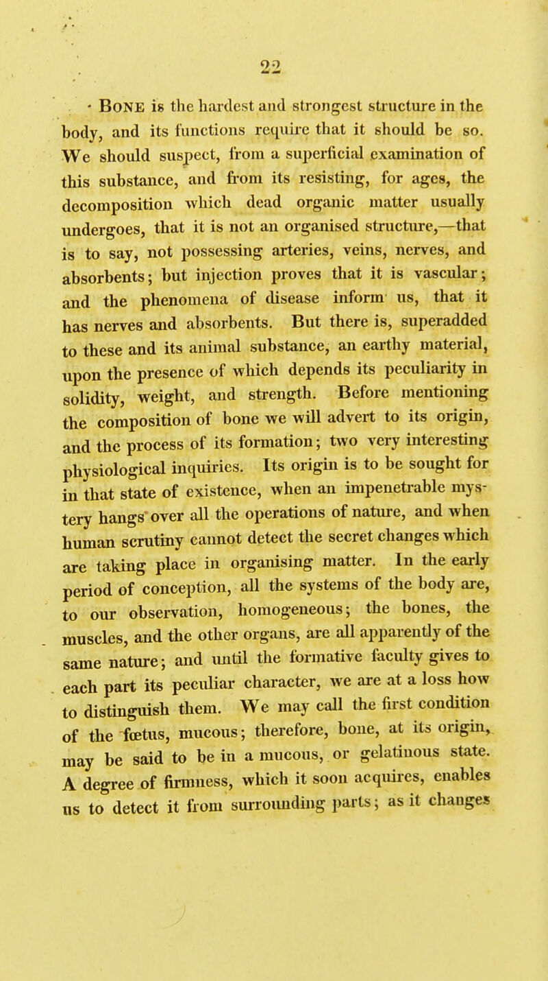 • Bone is the hardest and strongest structure in the body, and its functions recj^uii-e that it should be so. We should suspect, from a superficial examination of this substance, and from its resisting, for ages, the decomposition which dead organic matter usually vmdergoes, that it is not an organised structure,—that is to say, not possessing arteries, veins, nerves, and absorbents; but injection proves that it is vascular; and the phenomena of disease inform us, that it has nerves and absorbents. But there is, superadded to these and its animal substance, an earthy material, upon the presence of which depends its peculiarity in solidity, weight, and strength. Before mentioning the composition of bone we will advert to its origin, and the process of its formation; two very interesting physiological inquiries. Its origin is to be sought for in that state of existence, when an impenetrable mys- tery hangs over all the operations of nature, and when human scrutiny cannot detect the secret changes which are taking place in organising matter. In the early period of conception, all the systems of the body are, to our observation, homogeneous; the bones, the muscles, and the other organs, are all apparently of the same nature; and imtil the formative faculty gives to each part its peculiar character, we are at a loss how to distinguish them. We may call the first condition of the foetus, mucous; therefore, bone, at its origin, may be said to be in a mucous, or gelatinous state. A degree of firmness, which it soon acquires, enables us to detect it from surroimding parts; as it changes