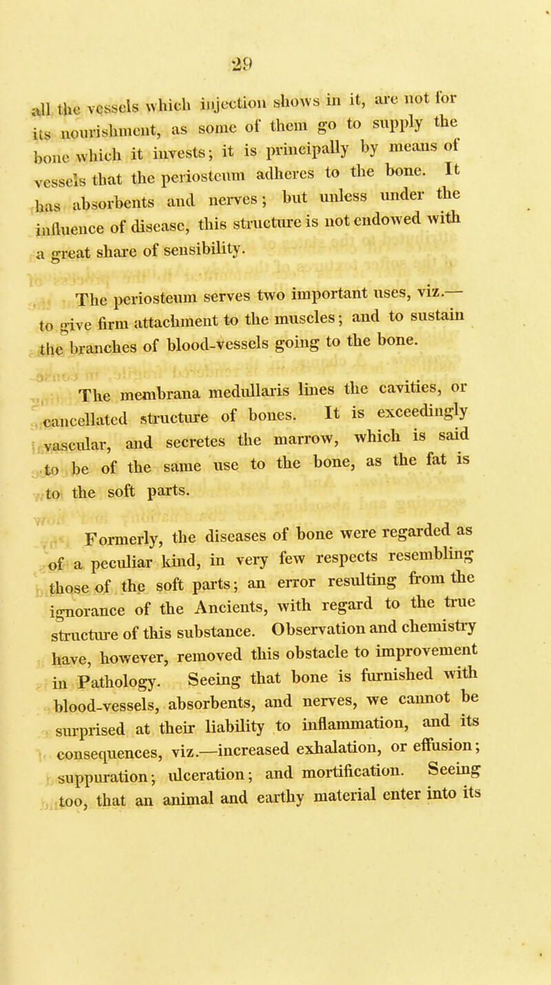 all the vessels which injection shoAVs in it, ai'c not lor its nourislunent, as some of them go to supply the bone which it invests; it is principally by meaais ot vessels that the periostenm adheres to the bone. It has absorbents and nerves; but unless under the influence of disease, this structure is not endowed with a great share of sensibility. The periosteum serves two important uses, viz.— to give firm attachment to the muscles; and to sustain Ihe^branches of blood-vessels going to the bone. The membrana medullaiis lines the cavities, or . cancellated sta-ucture of bones. It is exceedingly 5,vascular, and secretes the marrow, which is said to be of the same use to the bone, as the fat is to the soft parts. Formerly, the diseases of bone were regarded as '<,f a peculiar kind, in very few respects resembling ■ those of the soft pai-ts; an error resulting from the ignorance of the Ancients, with regard to the true structure of this substance. Observation and chemistiy have, however, removed this obstacle to improvement : in Pathology. Seeing that bone is furnished with blood-vessels, absorbents, and nerves, we cannot be sm-prised at their liability to inflammation, and its consequences, viz.—increased exhalation, or effusion; suppuration; lUceration; and mortification. Seeing too, that an animal and earthy material enter into its