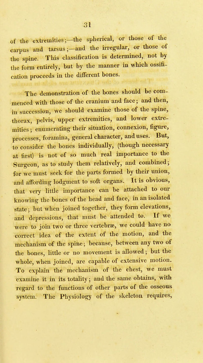 of the exti-emities;—the spherical, or those of the carpus and tarsus ;-and the iiregular, or those of the spine. This classification is determined, not by the form entirely, but by the manner in which ossifi- cation proceeds in the different bones. The demonstration of the bones should be com- menced with those of the cranium and face; and then, in succession, we should examine those of the spine, thorax, pelvis, upper extremities, and lower extre- mities ; enumerating theii- situation, connexion, figure, processes, foramina, general character, and uses. But, to consider the bones individually, (though necessary at fii-st) is not of so much real importance to the Sm-geon, as to study them relatively, and combined; for we must seek for the parts formed by their union, and affording lodgment to soft organs. It is obvious, that very little importance can be attached to our knowing the bones of the head and face, in an isolated state; but when joined together, they form elevations, and depressions, that must be attended to. If we were to join two or three vertebrae, we could have no correct idea of the extent of the motion, and the mechanism of the spine; because, between any two of the bones, little or no movement is allowed; but the whole, when joined, are capable of extensive motion. To explain the mechanism of the chest, we must examine it in its totality; and the same obtains, with regard to the functions of other parts of the osseous system. The Physiology of the skeleton requii-es,