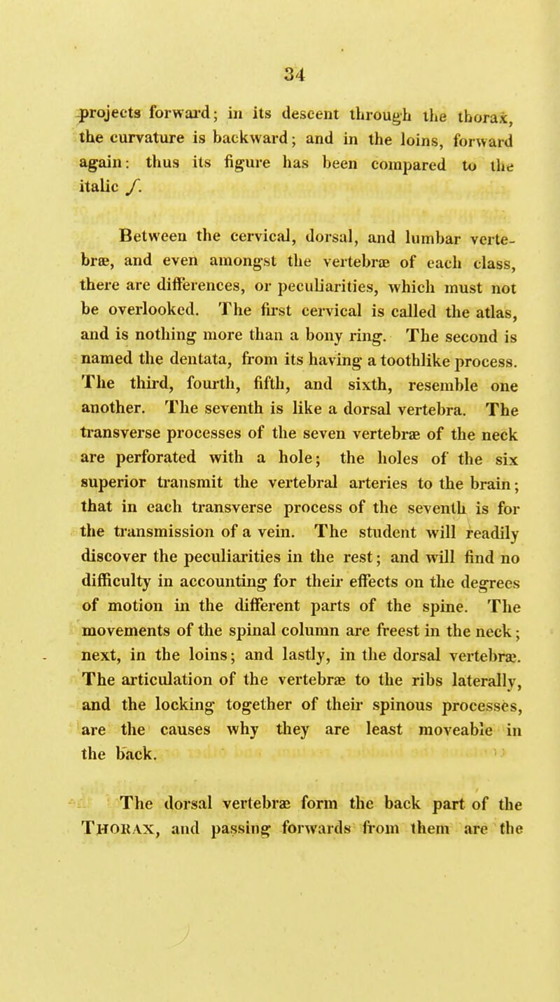 projects forwai-d; in its descent through the thorax, the curvature is backward; and in the loins, forward again: thus its figure has been compared to the italic f. Between the cervical, dorsal, and lumbar verte- brae, and even amongst the vertebriB of each class, there are differences, or peculiarities, which must not be overlooked. The fii-st cei-vical is called the atlas, and is nothing more than a bony ring. The second is named the dentata, fi-om its having a toothlike process. The thii-d, foui-th, fifth, and sixth, resemble one another. The seventh is like a dorsal vertebra. The transverse processes of the seven vertebrae of the neck are perforated with a hole; the holes of the six superior ti-ansmit the vertebral arteries to the brain; that in each transverse process of the seventh is for the transmission of a vein. The student will readily discover the peculiarities in the rest; and will find no difficulty in accounting for their effects on the degrees of motion in the different parts of the spine. The movements of the spinal column are freest in the neck; next, in the loins; and lastly, in the dorsal vertebra;. The articulation of the vertebrae to the ribs laterally, and the locking together of theii- spinous processes, are the causes why they are least moveable in the b'ack. The dorsal vertebrae form the back part of the Thorax, and pa.ssing forwards from them are the