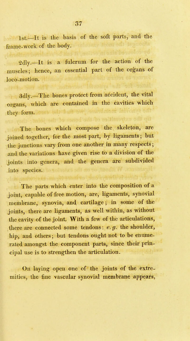 1st.—It is the basis of the soft parts, and the frame-work of the body. otUy.—It is a fulcrum for the action of the muscles; hence, an essential part of the organs of loco-motion. SAly.—The bones protect from accident, the vital organs, which are contained in the cavities which they form. The bones which compose the skeleton, are joined together, for the most part, by ligaments; but the jimctions vary from one another in many respects; and the variations have given rise to a division of the joints into genera, and the genera are subdivided into species. The parts which enter into the composition of a joint, capable of free motion, are, ligaments, synovial membrane, synovia, and cartilage; in some of the joints, there are ligaments, as well within, as without the cavity of the joint With a few of the articulations, there are connected some tendons; e.g. the shoulder, hip, and others; but tendons ought not to be enume- rated amongst the component parts, since their prin- cipal use is to strengthen the articulation. On laying open one of the joints of the extre- mities, the fine vascular synovial membrane appears,