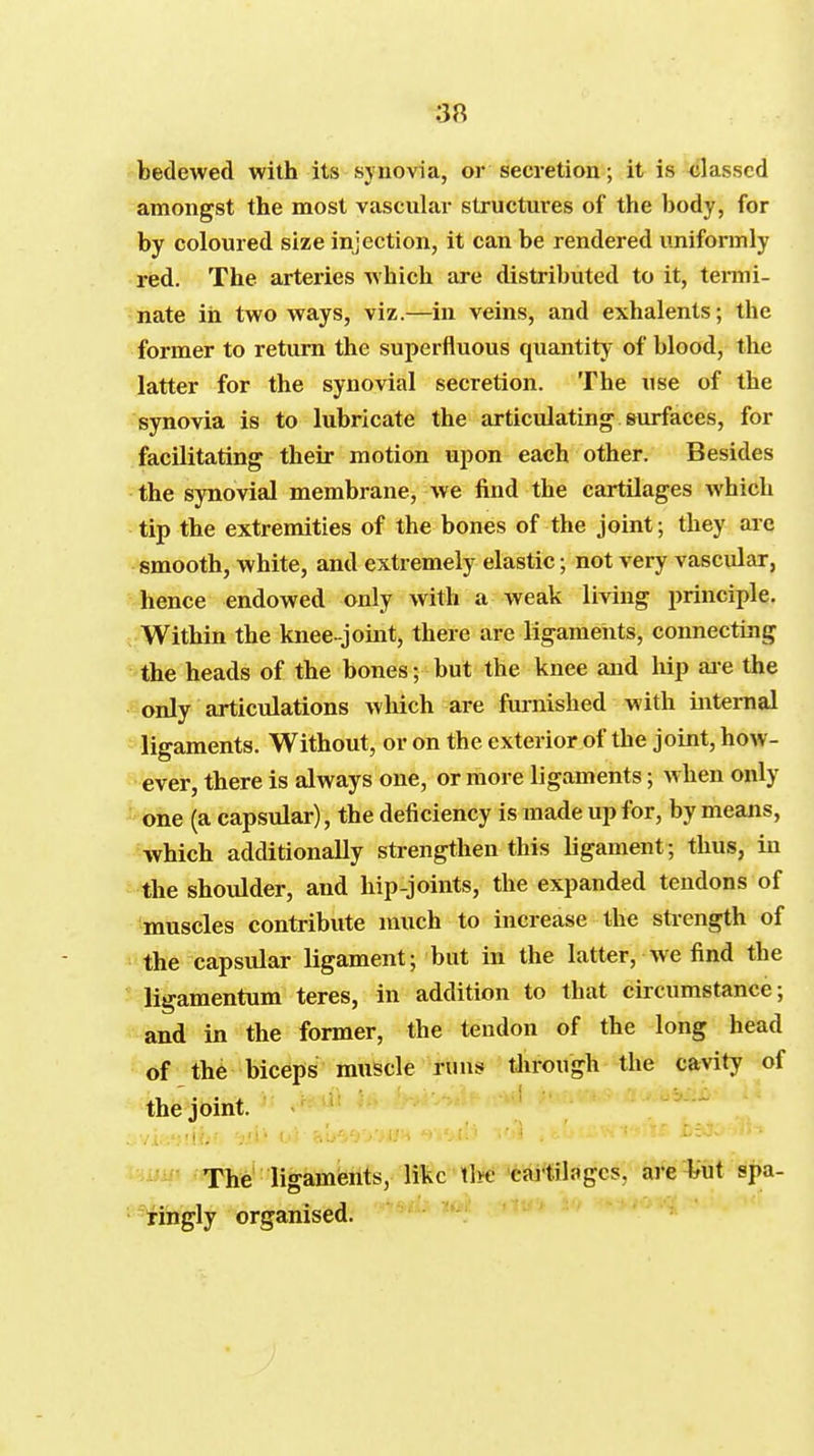 bedewed with its synovia, or secretion; it is classed amongst the most vascular structures of the body, for by coloured size injection, it can be rendered uniformly red. The arteries which are distributed to it, tenni- nate in two ways, viz.—in veins, and exhalents; the former to return the superfluous quantity of blood, the latter for the synovial secretion. The use of the synovia is to lubricate the articulating surfaces, for facilitating their motion upon each other. Besides the synovial membrane, we find the cartilages which tip the extremities of the bones of the joint; they are smooth, white, and extremely elastic; not very vascular, hence endowed only with a weak living principle. Within the knee-joint, there are ligameiits, connecting the heads of the bones; but the knee and hip aie the only articulations which are furnished with internal ligaments. Without, or on the exterior of the joint, how- ever, there is always one, or more ligaments; when only • one (a capsular), the deficiency is made up for, by means, which additionally strengthen this ligament; thus, in the shoulder, and hip-joints, the expanded tendons of muscles contribute much to increase the strength of the capsular ligament; but in the latter, we find the ligamentum teres, in addition to that circumstance; and in the former, the tendon of the long head of the biceps muscle runs tlirough the cavity of the joint. - .'iiiii The ligamferits, like tWfcaitilagcs, are ^^ut spa- ringly organised. ■ ' ' ' •