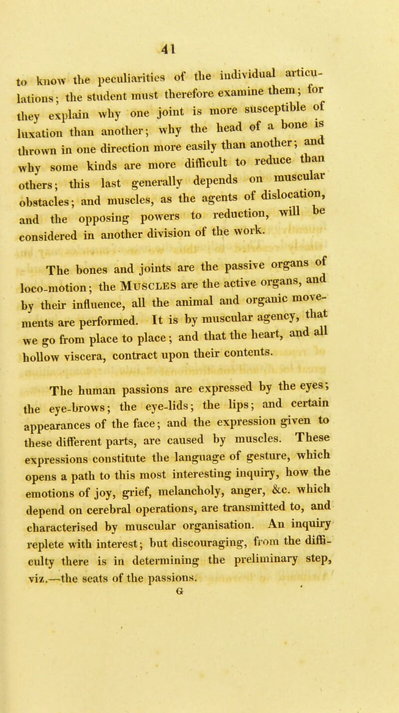 to knoAV the peculiarities of the individual articu- lations; the student must therefore examine them; for they explain why one joint is more susceptible of luxation than another; why the head of a bone is thrown in one direction more easily than another; and why some kinds are more dilficult to reduce than others; this last generally depends on muscular obstacles; and muscles, as the agents of dislocation, and the opposing powers to reduction, wUl be considered in another division of the work. The bones and joints are the passive organs of loco-motion; the Muscles are the active organs, and by their influence, aU the animal and organic move- ments are performed. It is by muscular agency, that we go from place to place; and that the heart, and all hollow viscera, contract upon their contents. The human passions are expressed by the eyes; the eye-brows; the eye-lids; the lips; and certain appearances of the face; and the expression given to these different parts, are caused by muscles. These expressions constitute the language of gesture, which opens a path to this most interesting inquiry, how the emotions of joy, giief, melancholy, anger, &c. which depend on cerebral operations, are transmitted to, and characterised by muscular organisation. An inquiry replete with interest; but discouraging, from the diffi- culty there is in detei-mining the preliminary step, viz.—the seats of the passions. G